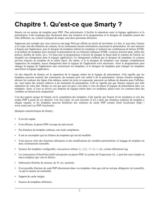Chapitre 1. Qu'est-ce que Smarty ?
Smarty est un moteur de template pour PHP. Plus précisément, il facilite la séparation entre la logique applicative et la
présentation. Celà s'explique plus facilement dans une situation où le programmeur et le designer de templates jouent des
rôles différents, ou, comme la plupart du temps, sont deux personnes distinctes.

Supposons par exemple que vous concevez une page Web qui affiche un article de newsletter. Le titre, le sous-titre, l'auteur
et le corps sont des éléments de contenu, ils ne contiennent aucune information concernant la présentation. Ils sont transmis
à Smarty par l'application, puis le designer de templates éditent les templates et utilisent une combinaison de balises HTML
et de balises de templates pour formater la présentation de ces éléments (tableaux HTML, couleurs d'arrière-plan, tailles des
polices, feuilles de styles, etc.). Un beau jour le programmeur a besoin de changer la façon dont le contenu de l'article est
récupéré (un changement dans la logique applicative). Ce changement n'affecte pas le designer de templates, le contenu
arrivera toujours au template de la même façon. De même, si le le designer de templates veut changer complétement
l'apparence du template, aucun changement dans la logique de l'application n'est nécessaire. Ainsi le programmeur peut
changer la logique de l'application sans restructurer les templates, et le designer de templates peut changer les templates
sans briser la logique applicative.

Un des objectifs de Smarty est la séparation de la logique métier de la logique de présentation. Celà signifie que les
templates peuvent contenir des traitements, du moment qu'il soit relatif à de la présentation. Inclure d'autres templates,
alterner les couleurs des lignes d'un tableau, mettre du texte en majuscule, parcourir un tableau de données pour l'afficher,
etc. sont toutes des actions relatives à du traitement de présentation. Celà ne signifie pas que Smarty requiert une telle
séparation de votre part. Smarty ne sais pas quoi est quoi, c'est donc à vous de placer la logique de présentation dans vos
templates. Ainsi, si vous ne désirez pas disposer de logique métier dans vos templates, placez tous vos contenus dans des
variables au format texte uniquement.

L'un des aspects unique de Smarty est la compilation des templates. Celà signifie que Smarty lit les templates et crée des
scripts PHP à partir de ces derniers. Une fois créés, ils sont exécutés. Il n'y a donc pas d'analyse coûteuse de template à
chaque requête, et les templates peuvent bénéficier des solutions de cache PHP comme Zend Accelerator (http:/ /
www.zend.com/) ou PHP Accelerator.

Quelques caractéristiques de Smarty :


•   Il est très rapide.

•   Il est efficace, le parser PHP s'occupe du sale travail.

•   Pas d'analyse de template coûteuse, une seule compilation.

•   Il sait ne recompiler que les fichiers de templates qui ont été modifiés.

•   Vous pouvez créer des fonctions utilisateurs et des modificateurs de variables personnalisés, le langage de template est
    donc extrémement extensible.

•   Syntaxe des templates configurable, vous pouvez utiliser {}, {{}}, <!--{}-->, etc. comme délimiteurs tag.

•   Les instructions if/elseif/else/endif sont passées au parser PHP, la syntaxe de l'expression {if...} peut être aussi simple ou
    aussi complexe que vous le désirez.

•   Imbrication illimitée de sections, de 'if', etc. autorisée.

•   Il est possible d'inclure du code PHP directement dans vos templates, bien que celà ne soit pas obligatoire (ni conseillé),
    vû que le moteur est extensible.

•   Support de cache intégré.

•   Sources de templates arbitraires.


                                                                  2
 