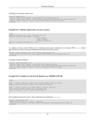 Fonctions utilisateur



L'affichage de l'exemple ci-dessus sera :
<select name="foo">
 <option label="Joe Schmoe" value="1800">Joe Schmoe</option>
 <option label="Jack Smith" value="9904" selected="selected">Jack Smith</option>
 <option label="Charlie Brown" value="2003">Charlie Brown</option>
</select>




Exemple 8.13. Tableaux séparés pour values et ouptut

<?php
$smarty->assign('cust_ids', array(56,92,13));
$smarty->assign('cust_names', array(
                                 'Joe Schmoe',
                                 'Jane Johnson',
                                 'Charlie Brown'));
$smarty->assign('customer_id', 92);
?>


Les tableaux ci-dessus seront affichés avec le template suivant (notez l'utilisation de la fonction PHP count() [http:/ /
php.net/function.count] en tant que modificateur pour définir la taille du select).
<select name="customer_id" size="{$cust_names|@count}">
 {html_options values=$cust_ids output=$cust_names selected=$customer_id}
</select>


L'exemple ci-dessous affichera :
<select name="customer_id">
 <option label="Joe Schmoe" value="56">Joe Schmoe</option>
 <option label="Jack Smith" value="92" selected="selected">Jane Johnson</option>
 <option label="Charlie Brown" value="13">Charlie Brown</option>
</select>




Exemple 8.14. Exemple avec une base de données (e.g. ADODB ou PEAR)

<?php
$sql = 'select type_id, types from contact_types order by type';
$smarty->assign('contact_types',$db->getAssoc($sql));
$sql = 'select contact_id, name, email, contact_type_id
from contacts where contact_id='.$contact_id;
$smarty->assign('contact',$db->getRow($sql));
?>


Où le template pourrait être celui-ci. Notez l'utilisation du modificateur truncate.
<select name="type_id">
 <option value='null'>-- none --</option>
 {html_options options=$contact_types|truncate:20 selected=$contact.type_id}
</select>




                                                             79
 