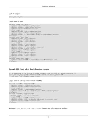 Fonctions utilisateur



Code du template
{html_select_date}


Ce qui donne en sortie :
<select name="Date_Month">
  <option value="1">January</option>
  <option value="2">February</option>
  <option value="3">March</option>
  ..... coupé .....
  <option value="10">October</option>
  <option value="11">November</option>
  <option value="12" selected="selected">December</option>
</select>
<select name="Date_Day">
  <option value="1">01</option>
  <option value="2">02</option>
  <option value="3">03</option>
  ..... coupé .....
  <option value="11">11</option>
  <option value="12">12</option>
  <option value="13" selected>13</option>
  <option value="14">14</option>
  <option value="15">15</option>
  ..... coupé .....
  <option value="29">29</option>
  <option value="30">30</option>
  <option value="31">31</option>
</select>
<select name="Date_Year">
  <option value="2006" selected="selected">2006</option>
</select>




Exemple 8.20. {html_select_date} : Deuxième exemple

{* le démarage et la fin de l'année peuvent être relatif à l'année courante *}
{html_select_date prefix="StartDate" time=$time start_year="-5"
   end_year="+1" display_days=false}


Ce qui donne en sortie: (L'année courante est 2000)
<select name="StartDateMonth">
  <option value="1">January</option>
  <option value="2">February</option>
  ..... coupé .....
  <option value="11">November</option>
  <option value="12" selected="selected">December</option>
</select>
<select name="StartDateYear">
 <option value="1995">1995</option>
  ..... coupé .....
  <option value="1999">1999</option>
  <option value="2000" selected="selected">2000</option>
  <option value="2001">2001</option>
</select>



Voir aussi {html_select_time}, date_format, $smarty.now et les astuces sur les dates.




                                                               85
 