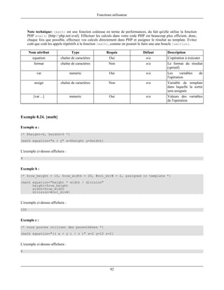 Fonctions utilisateur



      Note technique: {math} est une fonction coûteuse en terme de performances, du fait qu'elle utilise la fonction
      PHP eval() [http:/ / php.net/ eval]. Effectuer les calculs dans votre code PHP est beaucoup plus efficient, donc,
      chaque fois que possible, effectuez vos calculs directement dans PHP et assignez le résultat au template. Evitez
      coût que coût les appels répétitifs à la fonction {math}, comme on pourait le faire une une boucle {section}.

      Nom attribut                 Type                   Requis                   Défaut          Description
         equation           chaîne de caractères            Oui                      n/a           L'opération à éxécuter
          format            chaîne de caractères            Non                      n/a           Le format du résultat
                                                                                                   (sprintf)
            var                   numeric                   Oui                      n/a           Les      variables     de
                                                                                                   l'opération
          assign            chaîne de caractères            Non                      n/a           Variable de template
                                                                                                   dans laquelle la sortie
                                                                                                   sera assignée
          [var ...]               numeric                   Oui                      n/a           Valeurs des variables
                                                                                                   de l'opération



Exemple 8.24. {math}

Exemple a :
{* $height=4, $width=5 *}
{math equation="x + y" x=$height y=$width}


L'exemple ci-dessus affichera :
9


Exemple b :
{* $row_height = 10, $row_width = 20, #col_div# = 2, assigned in template *}
{math equation="height * width / division"
      height=$row_height
      width=$row_width
      division=#col_div#}


L'exemple ci-dessus affichera :
100


Exemple c :
{* vous pouvez utiliser des parenthèses *}
{math equation="(( x + y ) / z )" x=2 y=10 z=2}


L'exemple ci-dessus affichera :
6




                                                             92
 