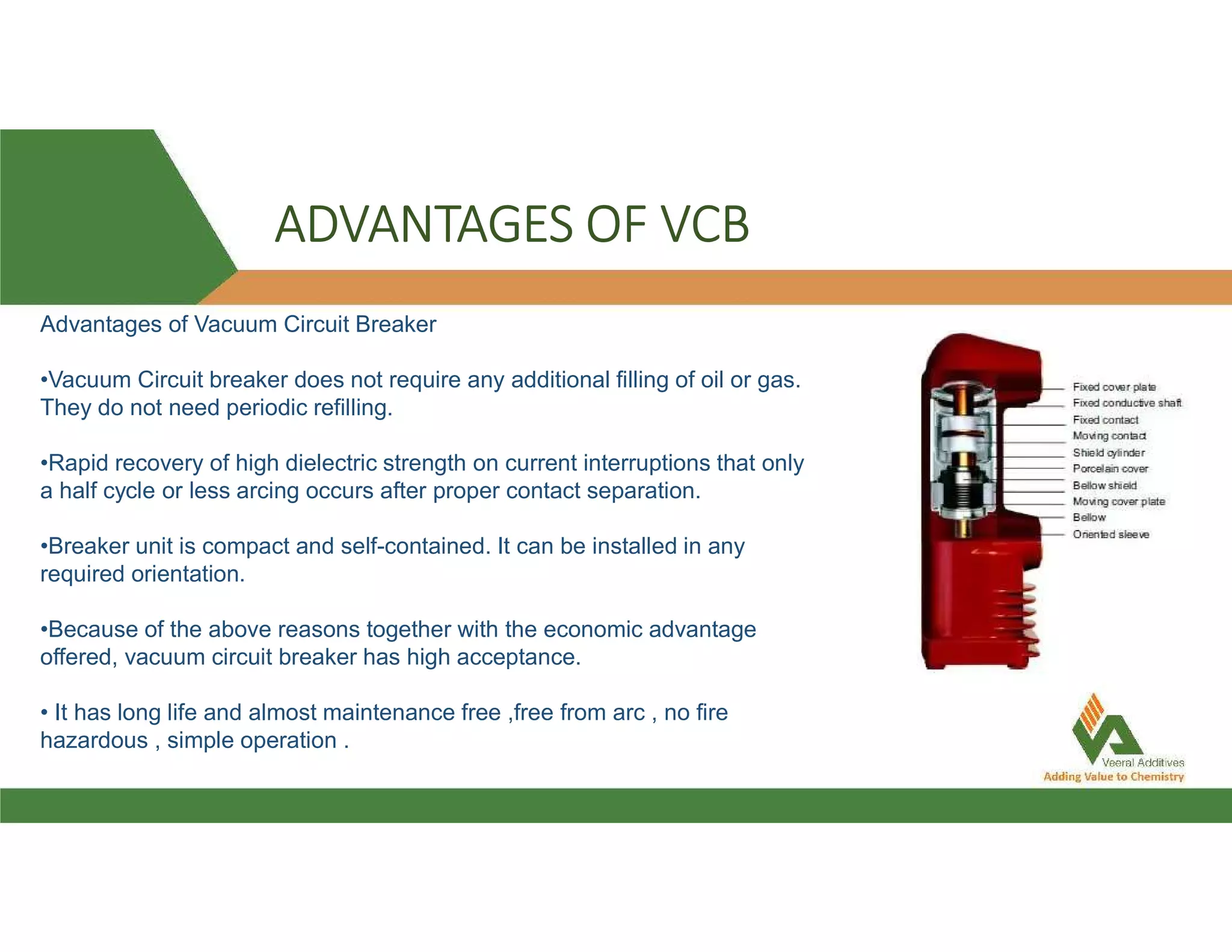 ADVANTAGES OF VCB
Advantages of Vacuum Circuit Breaker
•Vacuum Circuit breaker does not require any additional filling of oil or gas.
They do not need periodic refilling.
•Rapid recovery of high dielectric strength on current interruptions that only
a half cycle or less arcing occurs after proper contact separation.
•Breaker unit is compact and self-contained. It can be installed in any
required orientation.
•Because of the above reasons together with the economic advantage
offered, vacuum circuit breaker has high acceptance.
• It has long life and almost maintenance free ,free from arc , no fire
hazardous , simple operation .
 