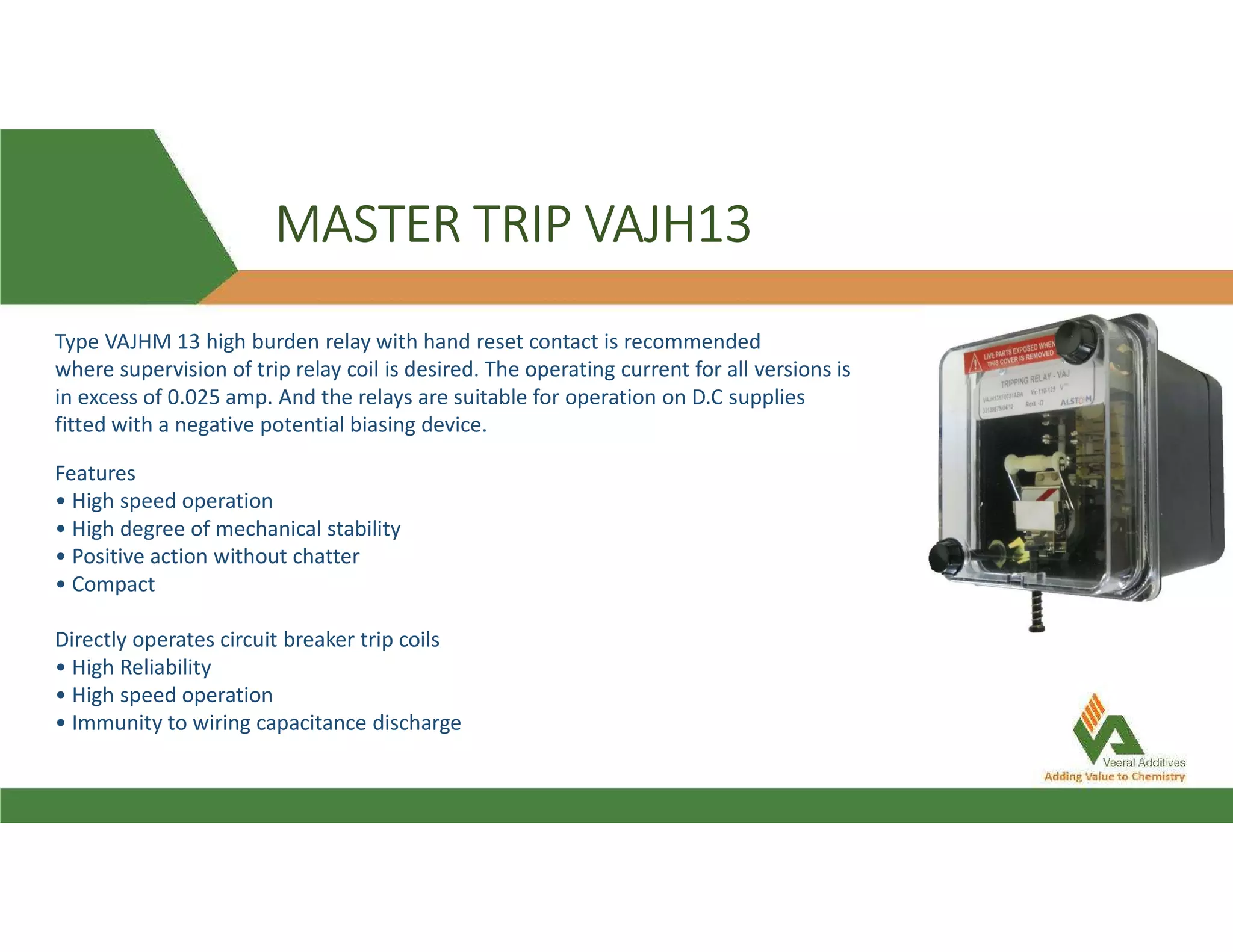 MASTER TRIP VAJH13
Features
• High speed operation
• High degree of mechanical stability
• Positive action without chatter
• Compact
Directly operates circuit breaker trip coils
• High Reliability
• High speed operation
• Immunity to wiring capacitance discharge
Type VAJHM 13 high burden relay with hand reset contact is recommended
where supervision of trip relay coil is desired. The operating current for all versions is
in excess of 0.025 amp. And the relays are suitable for operation on D.C supplies
fitted with a negative potential biasing device.
 