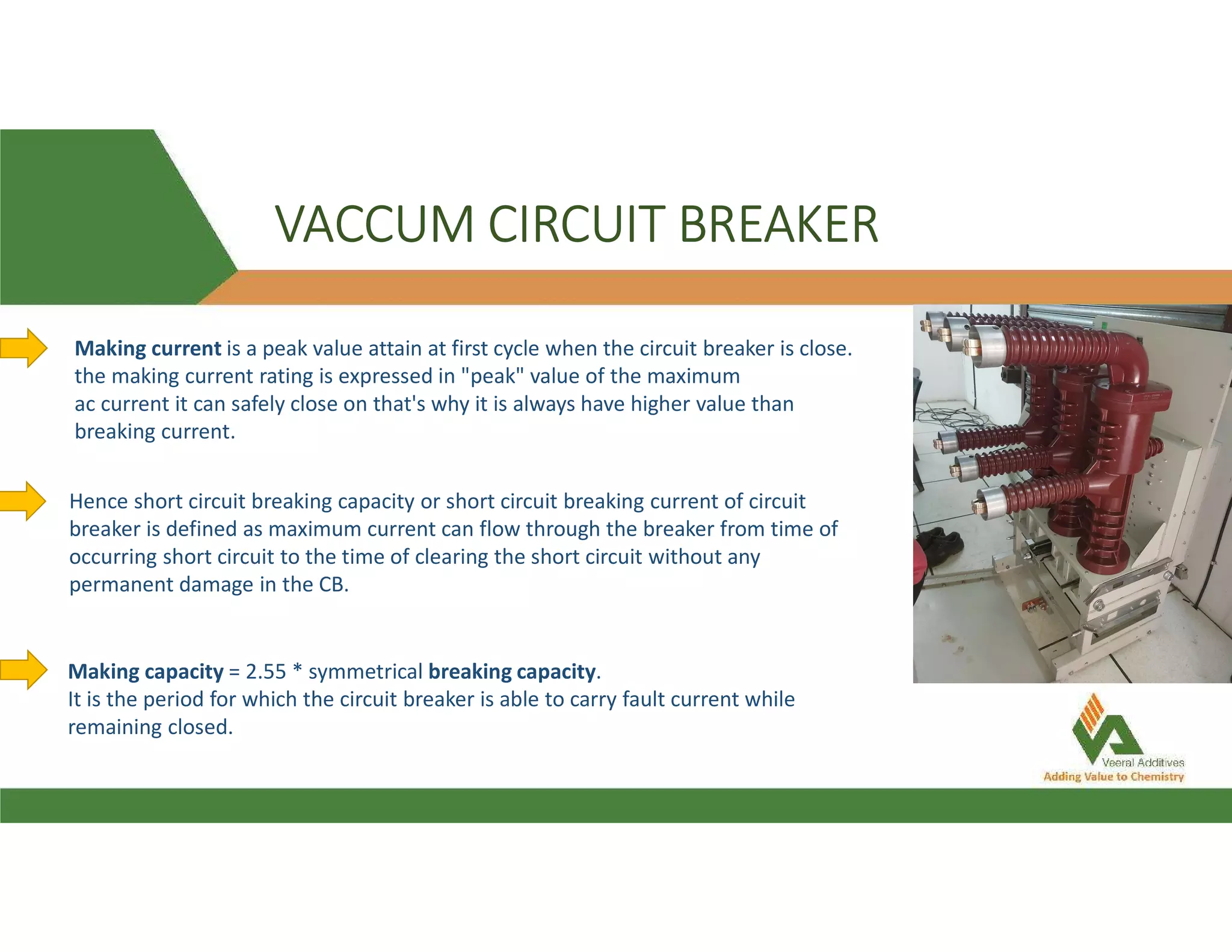 VACCUM CIRCUIT BREAKER
Making current is a peak value attain at first cycle when the circuit breaker is close.
the making current rating is expressed in "peak" value of the maximum
ac current it can safely close on that's why it is always have higher value than
breaking current.
Hence short circuit breaking capacity or short circuit breaking current of circuit
breaker is defined as maximum current can flow through the breaker from time of
occurring short circuit to the time of clearing the short circuit without any
permanent damage in the CB.
Making capacity = 2.55 * symmetrical breaking capacity.
It is the period for which the circuit breaker is able to carry fault current while
remaining closed.
 