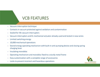 VCB FEATURES
• Vacuum interruption technique
• Contacts in vacuum protected against oxidation and contamination
• Sealed for life vacuum interrupters
• Vacuum interrupters and EL mechanical actuator already used and tested in new series
• Limited switching energy
• 10,000 mechanical operations
• Stored energy operating mechanism with built-in anti-pumping device and closing spring
charging lever
• Insulating monobloc
• Operating mechanism and monobloc fixed to a sturdy metal frame
• Easy customization with a complete range of accessories
• Locks to prevent incorrect and hazardous operations
 