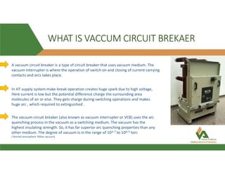 WHAT IS VACCUM CIRCUIT BREKAER
A vacuum circuit breaker is a type of circuit breaker that uses vacuum medium. The
vacuum interrupter is where the operation of switch on and closing of current carrying
contacts and arcs takes place.
In HT supply system make-break operation creates huge spark due to high voltage,
Here current is low but the potential difference charge the surrounding area
molecules of air or else. They gets charge during switching operations and makes
huge arc , which required to extinguished .
The vacuum circuit breaker (also known as vacuum interrupter or VCB) uses the arc
quenching process in the vacuum as a switching medium. The vacuum has the
highest insulating strength. So, it has far superior arc quenching properties than any
other medium. The degree of vacuum is in the range of 10^-7 to 10^-5 torr.
( Normal atmosphere 760tor vacuum)
 
