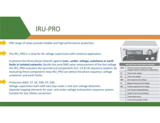 IRU-PRO
PRO range of relays provide reliable and high performance protection.
The IRU_PRO is a relay for AC voltage supervision with universal application;
it protects the three-phase network against over-, under- voltage, unbalance or earth
faults in isolated networks. Beside the pure RMS value measurement of the line voltage
the IRU_PRO evaluates the symmetrical components (U1, U2 & U0 sequence system). By
evaluating these components relay IRU_PRO can detect the phase sequence, voltage
unbalance and earth-faults .
Protection ANSI: 27, 59, 59N, 47, 59D
Voltage supervision each with two step under-/ and over voltage detection.
Separate tripping elements for over- and under voltage and positive sequence system.
Suitable for Star /Delta connection.
 
