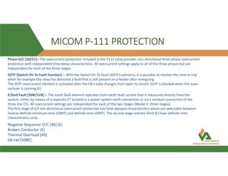 MICOM P-111 PROTECTION
Phase O/C [50/51]:- The overcurrent protection included in the P111 relay provides non-directional three-phase overcurrent
protection with independent time-delay characteristics. All overcurrent settings apply to all of the three phases but are
independent for each of the three stages.
SOTF (Switch On To Fault function) :- With the Switch On To Fault (SOTF) submenu, it is possible to shorten the time to trip
when for example the relay has detected a fault that is still present on a feeder after energizing.
The SOTF overcurrent element is activated after the CB's state changes from open to closed. SOTF is blocked when the auto-
recloser is running (E)
E/Gnd Fault [50N/51N] :- The earth fault element operates from earth fault current that is measured directly from the
system; either by means of a separate CT located in a power system earth connection or via a residual connection of the
three line CTs. All overcurrent settings are independent for each of the two stages (Model E: three stages).
The first stage of e/f non-directional overcurrent protection has time-delayed characteristics which are selectable between
inverse definite minimum time (IDMT) and definite time (DMT). The second stage and the third (E) have definite time
characteristics only.
Negative Sequence O/C [46] (E)
Broken Conductor (E)
Thermal Overload [49]
CB Fail [50BF]
 