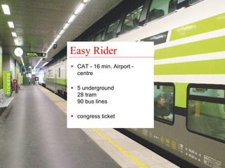 Easy Rider 
ƒ CAT - 16 min. Airport - 
centre 
ƒ 5 underground 
28 tram 
90 bus lines 
ƒ congress ticket 
 