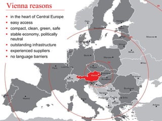 Vienna reasons 
ƒ in the heart of Central Europe 
ƒ easy access 
ƒ compact, clean, green, safe 
ƒ stable economy, politically 
neutral 
ƒ outstanding infrastructure 
ƒ experienced suppliers 
ƒ no language barriers 
 