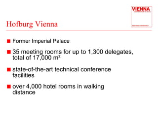 Hofburg Vienna 
„ Former Imperial Palace 
„ 35 meeting rooms for up to 1,300 delegates, 
total of 17,000 m² 
„ state-of-the-art technical conference 
facilities 
„ over 4,000 hotel rooms in walking 
distance 
 