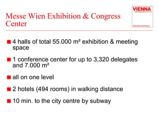 Messe Wien Exhibition & Congress 
Center 
„ 4 halls of total 55.000 m² exhibition & meeting 
space 
„ 1 conference center for up to 3,320 delegates 
and 7.000 m² 
„ all on one level 
„ 2 hotels (494 rooms) in walking distance 
„ 10 min. to the city centre by subway 
 