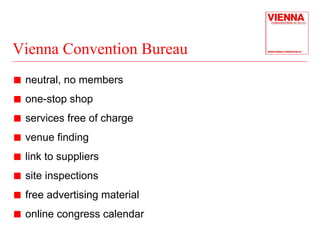 Vienna Convention Bureau 
„ neutral, no members 
„ one-stop shop 
„ services free of charge 
„ venue finding 
„ link to suppliers 
„ site inspections 
„ free advertising material 
„ online congress calendar 
 