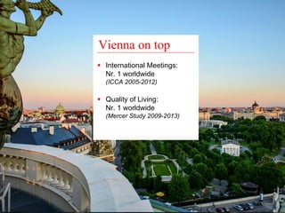 Vienna on top 
ƒ International Meetings: 
Nr. 1 worldwide 
(ICCA 2005-2012) 
ƒ Quality of Living: 
Nr. 1 worldwide 
(Mercer Study 2009-2013) 
 