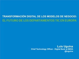 TRANSFORMACIÓN DIGITAL DE LOS MODELOS DE NEGOCIO: 
EL FUTURO DE LOS DEPARTAMENTOS TIC EN EUROPA 
Luis Uguina 
Chief Technology Officer - Digital Bank at BBVA 
@luguina 
 