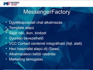 MessengerFactory
• Ügyfélkapcsolati chat alkalmazás
• Template alapú
• Saját név, ikon, kinézet
• Gyorsan bevezethető
• VCC Contact centerrel integrálható (fejl. alatt)
• Havi használat alapú díj (Saas)
• Alkalmazáson belüli vásárlás
• Marketing támogatás
 