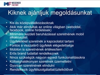 Kiknek ajánljuk megoldásunkat
• Kis és középvállalkozásoknak
• Akik már elindultak az online világban (weboldal,
facebook, online hirdetések)
• Minimális kezdeti beruházással szeretnének mobil
alkalmazást
• Ügyfeleikkel szeretnék a kapcsolatot tartani
• Fontos a visszatérő ügyfelek elégedettsége
• Mobilon is szeretnének értékesíteni
• Erős brand tudattal rendelkeznek
• Nincs szükségük nagyon egyedi funkcionalitásokra
• Költséghatékonyan szeretnék üzemeltetni
• Gyorsan szeretnének elindulni
• Rendelkezik ügyfélszolgálattal/üzletkötővel
 
