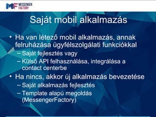 Saját mobil alkalmazás
• Ha van létező mobil alkalmazás, annak
felruházása ügyfélszolgálati funkciókkal
– Saját fejlesztés vagy
– Külső API felhasználása, integrálása a
contact centerbe
• Ha nincs, akkor új alkalmazás bevezetése
– Saját alkalmazás fejlesztés
– Template alapú megoldás
(MessengerFactory)
 