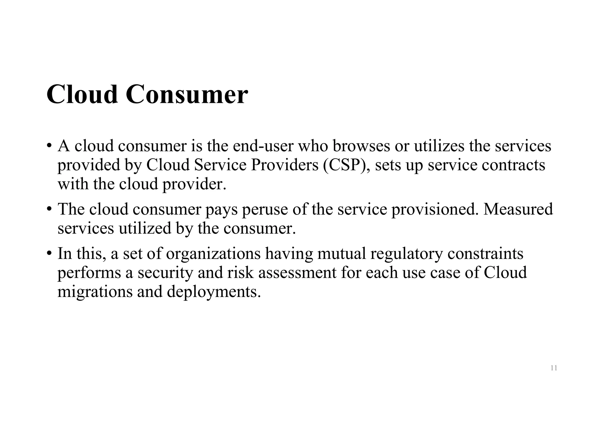 Cloud Consumer
• A cloud consumer is the end-user who browses or utilizes the services
provided by Cloud Service Providers (CSP), sets up service contracts
with the cloud provider.
• The cloud consumer pays peruse of the service provisioned. Measured
services utilized by the consumer.
• In this, a set of organizations having mutual regulatory constraints
performs a security and risk assessment for each use case of Cloud
migrations and deployments.
11
 