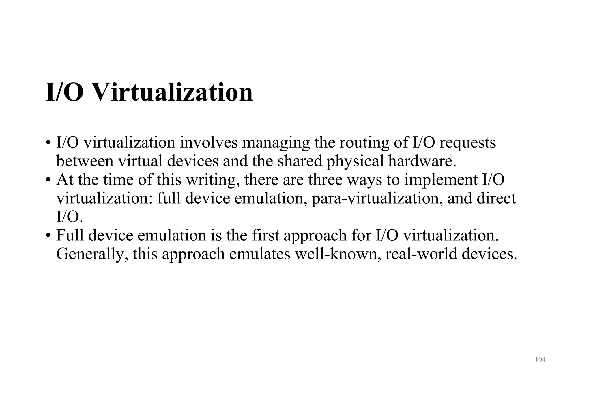 I/O Virtualization
• I/O virtualization involves managing the routing of I/O requests
between virtual devices and the shared physical hardware.
• At the time of this writing, there are three ways to implement I/O
virtualization: full device emulation, para-virtualization, and direct
I/O.
• Full device emulation is the first approach for I/O virtualization.
Generally, this approach emulates well-known, real-world devices.
104
 