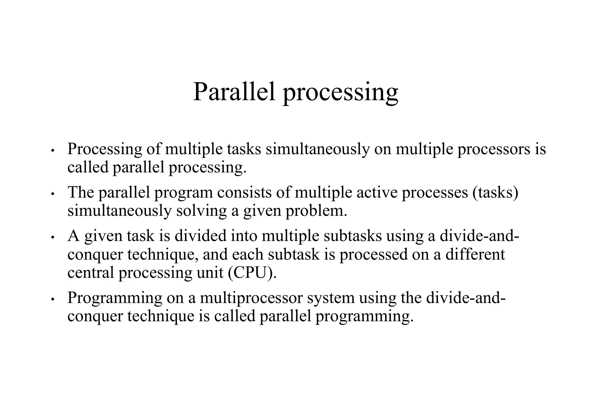 Parallel processing
• Processing of multiple tasks simultaneously on multiple processors is
called parallel processing.
• The parallel program consists of multiple active processes (tasks)
simultaneously solving a given problem.
• A given task is divided into multiple subtasks using a divide-and-
conquer technique, and each subtask is processed on a different
central processing unit (CPU).
• Programming on a multiprocessor system using the divide-and-
conquer technique is called parallel programming.
 