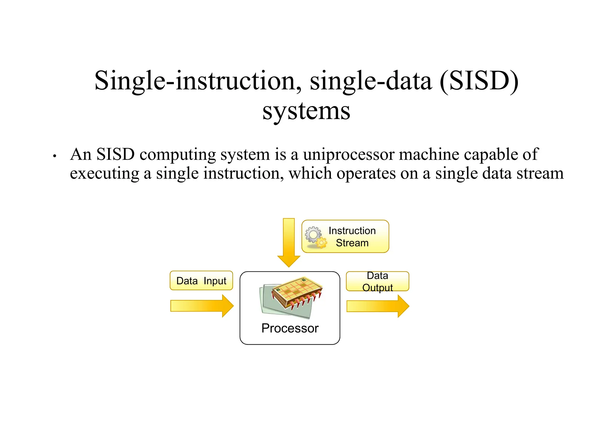 Single-instruction, single-data (SISD)
systems
• An SISD computing system is a uniprocessor machine capable of
executing a single instruction, which operates on a single data stream
Processor
Data Input
Data
Output
Data
Output
Instruction
Stream
 