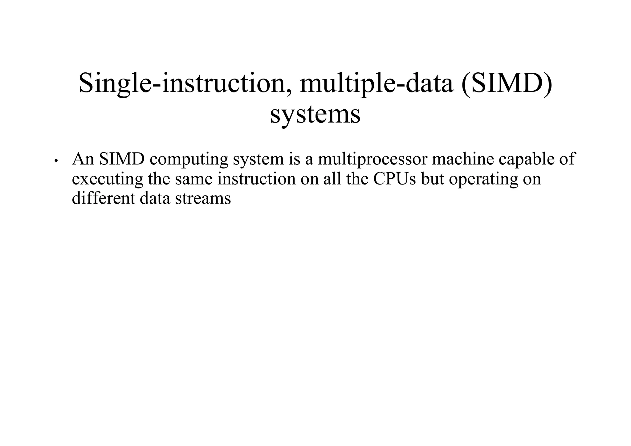 Single-instruction, multiple-data (SIMD)
systems
• An SIMD computing system is a multiprocessor machine capable of
executing the same instruction on all the CPUs but operating on
different data streams
 