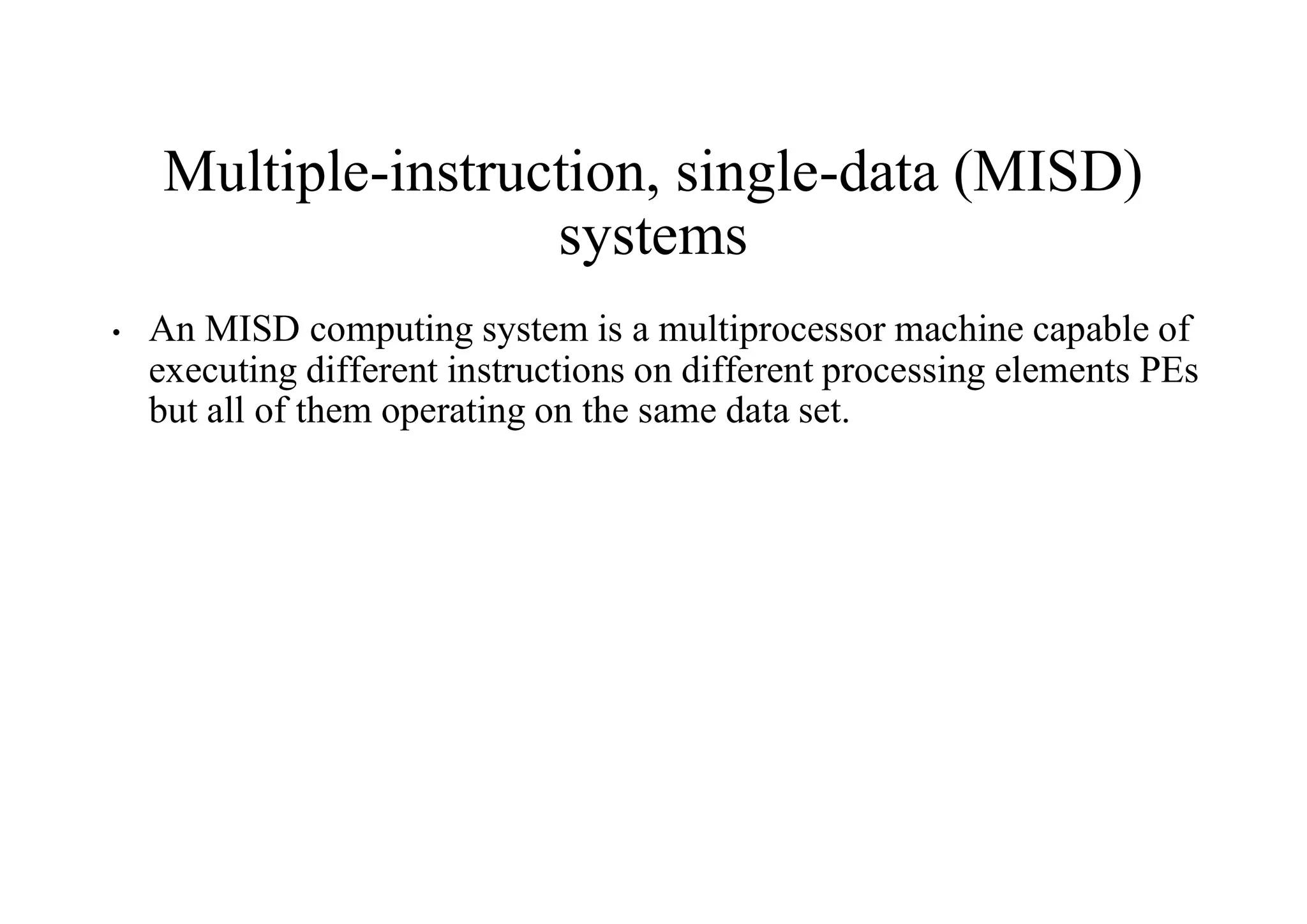 Multiple-instruction, single-data (MISD)
systems
• An MISD computing system is a multiprocessor machine capable of
executing different instructions on different processing elements PEs
but all of them operating on the same data set.
 
