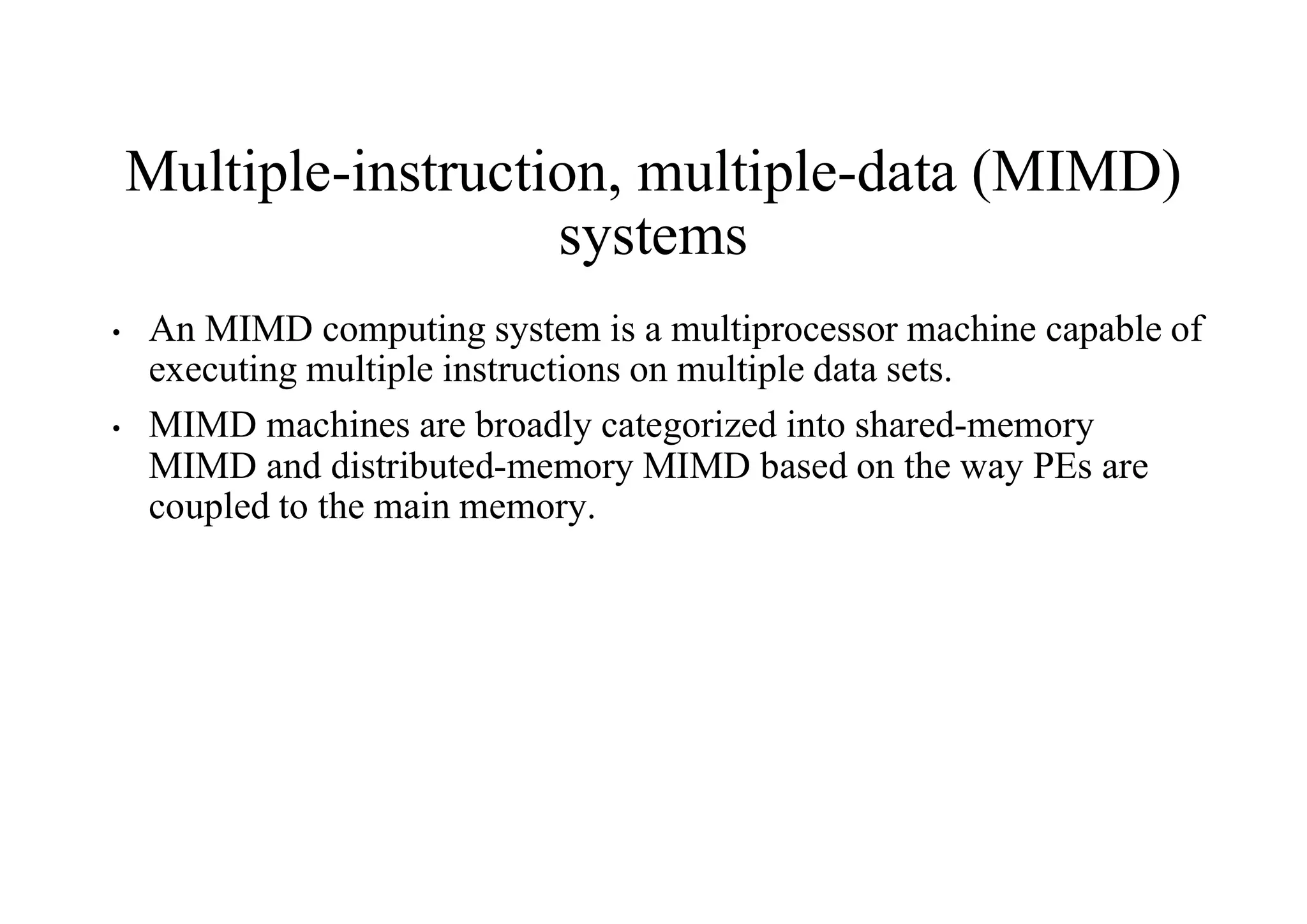 Multiple-instruction, multiple-data (MIMD)
systems
• An MIMD computing system is a multiprocessor machine capable of
executing multiple instructions on multiple data sets.
• MIMD machines are broadly categorized into shared-memory
MIMD and distributed-memory MIMD based on the way PEs are
coupled to the main memory.
 
