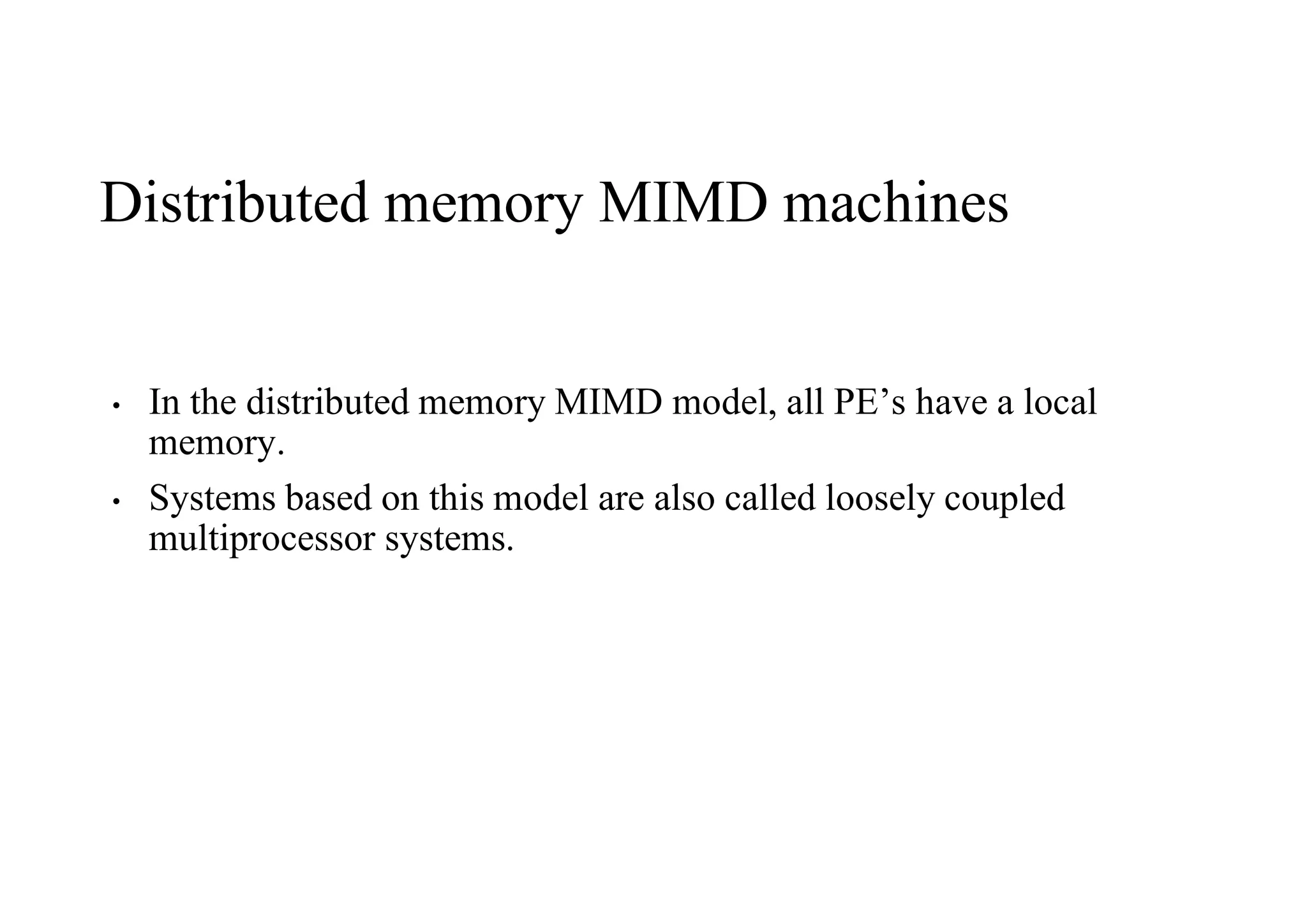 Distributed memory MIMD machines
• In the distributed memory MIMD model, all PE’s have a local
memory.
• Systems based on this model are also called loosely coupled
multiprocessor systems.
 