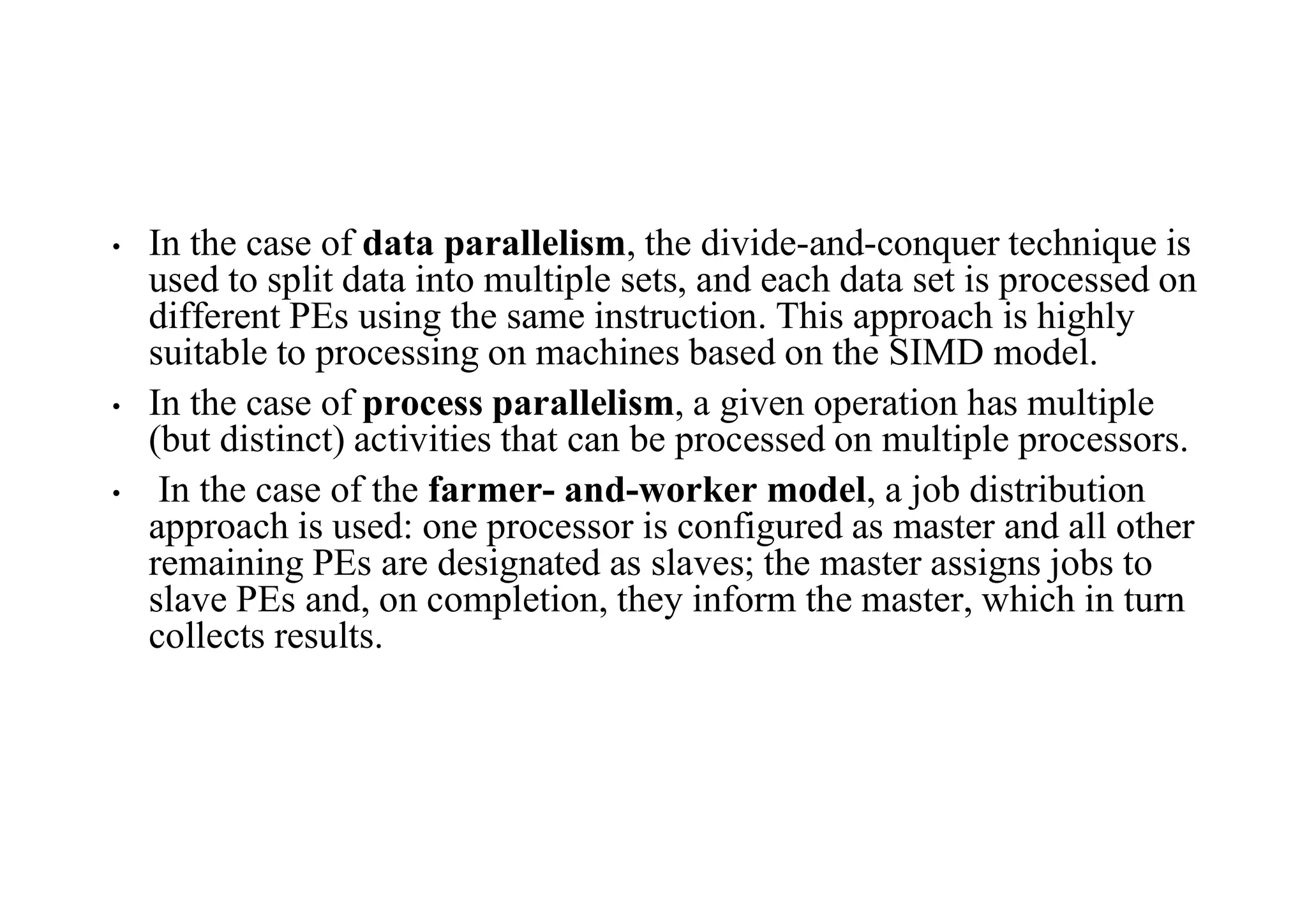 • In the case of data parallelism, the divide-and-conquer technique is
used to split data into multiple sets, and each data set is processed on
different PEs using the same instruction. This approach is highly
suitable to processing on machines based on the SIMD model.
• In the case of process parallelism, a given operation has multiple
(but distinct) activities that can be processed on multiple processors.
• In the case of the farmer- and-worker model, a job distribution
approach is used: one processor is configured as master and all other
remaining PEs are designated as slaves; the master assigns jobs to
slave PEs and, on completion, they inform the master, which in turn
collects results.
 
