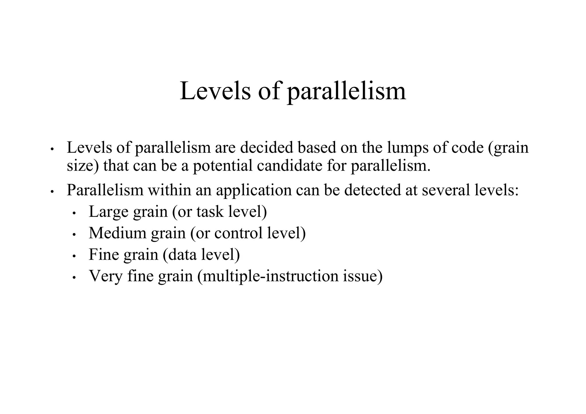 Levels of parallelism
• Levels of parallelism are decided based on the lumps of code (grain
size) that can be a potential candidate for parallelism.
• Parallelism within an application can be detected at several levels:
• Large grain (or task level)
• Medium grain (or control level)
• Fine grain (data level)
• Very fine grain (multiple-instruction issue)
 