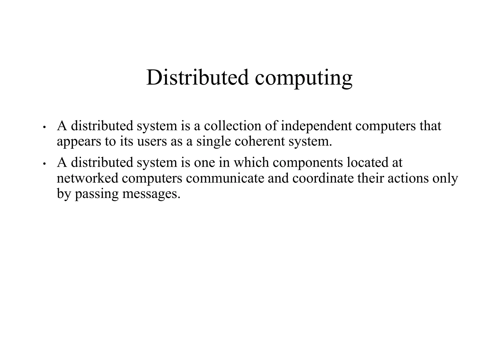 Distributed computing
• A distributed system is a collection of independent computers that
appears to its users as a single coherent system.
• A distributed system is one in which components located at
networked computers communicate and coordinate their actions only
by passing messages.
 