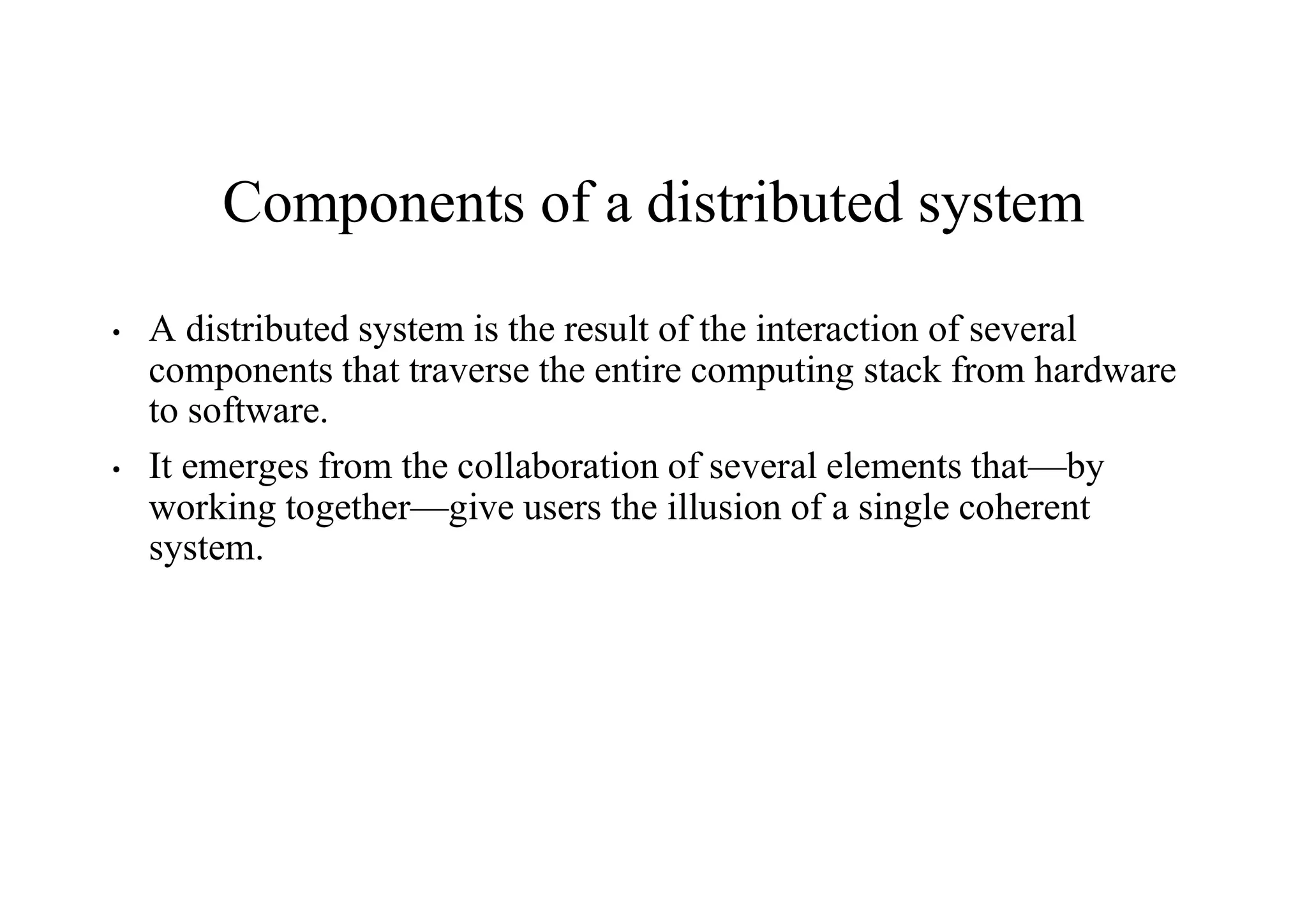Components of a distributed system
• A distributed system is the result of the interaction of several
components that traverse the entire computing stack from hardware
to software.
• It emerges from the collaboration of several elements that—by
working together—give users the illusion of a single coherent
system.
 