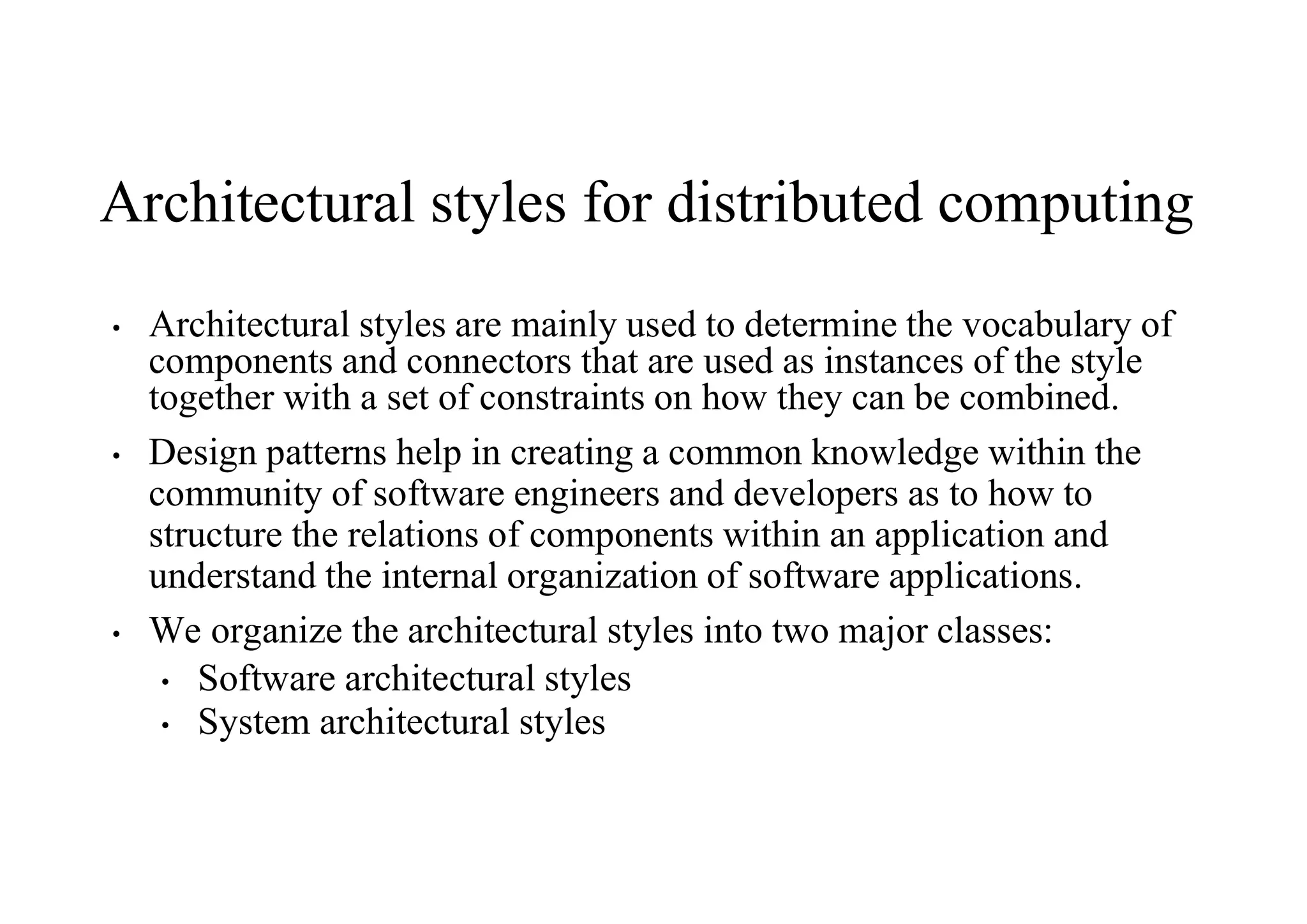 Architectural styles for distributed computing
• Architectural styles are mainly used to determine the vocabulary of
components and connectors that are used as instances of the style
together with a set of constraints on how they can be combined.
• Design patterns help in creating a common knowledge within the
community of software engineers and developers as to how to
structure the relations of components within an application and
understand the internal organization of software applications.
• We organize the architectural styles into two major classes:
• Software architectural styles
• System architectural styles
 