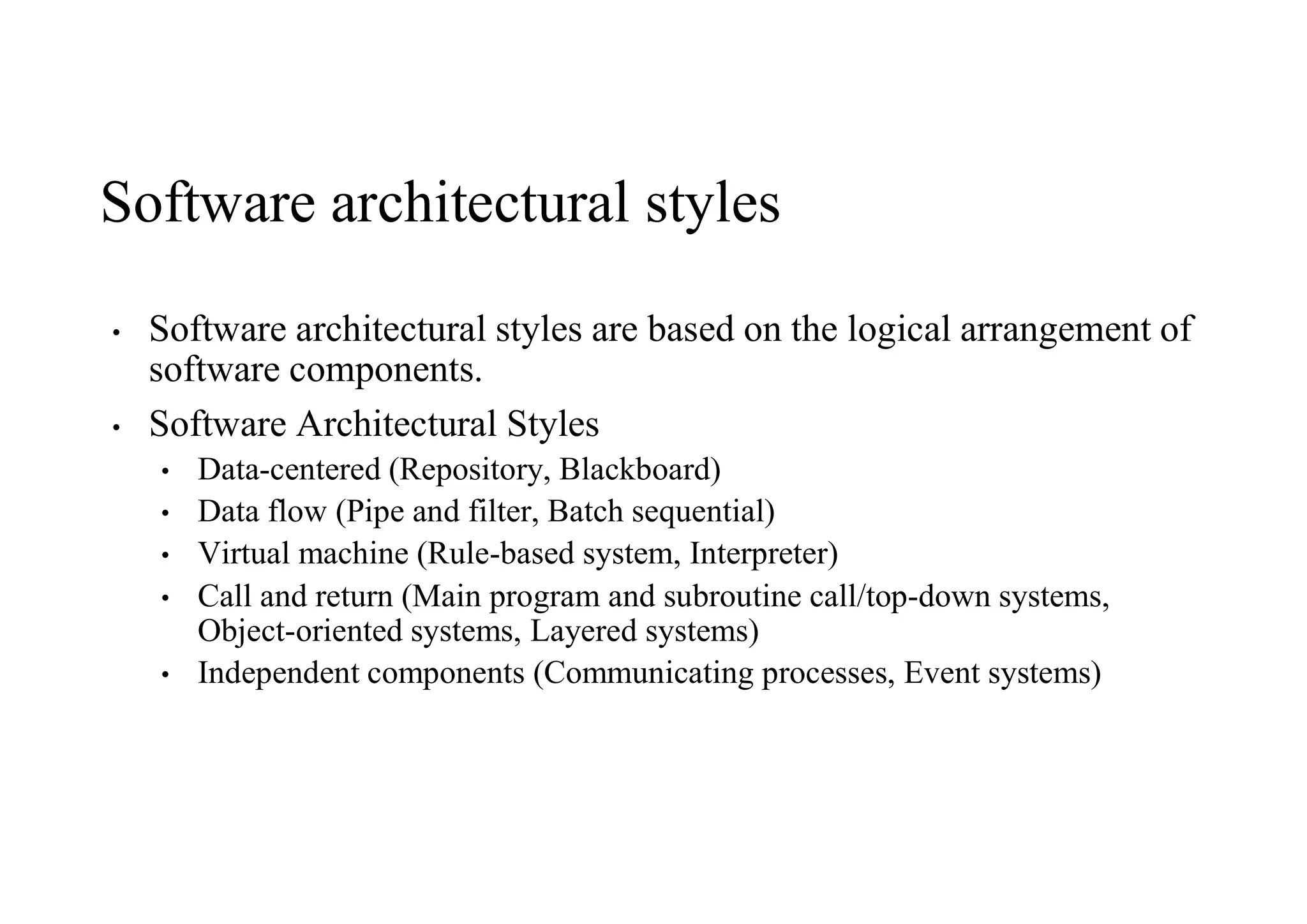 Software architectural styles
• Software architectural styles are based on the logical arrangement of
software components.
• Software Architectural Styles
• Data-centered (Repository, Blackboard)
• Data flow (Pipe and filter, Batch sequential)
• Virtual machine (Rule-based system, Interpreter)
• Call and return (Main program and subroutine call/top-down systems,
Object-oriented systems, Layered systems)
• Independent components (Communicating processes, Event systems)
 