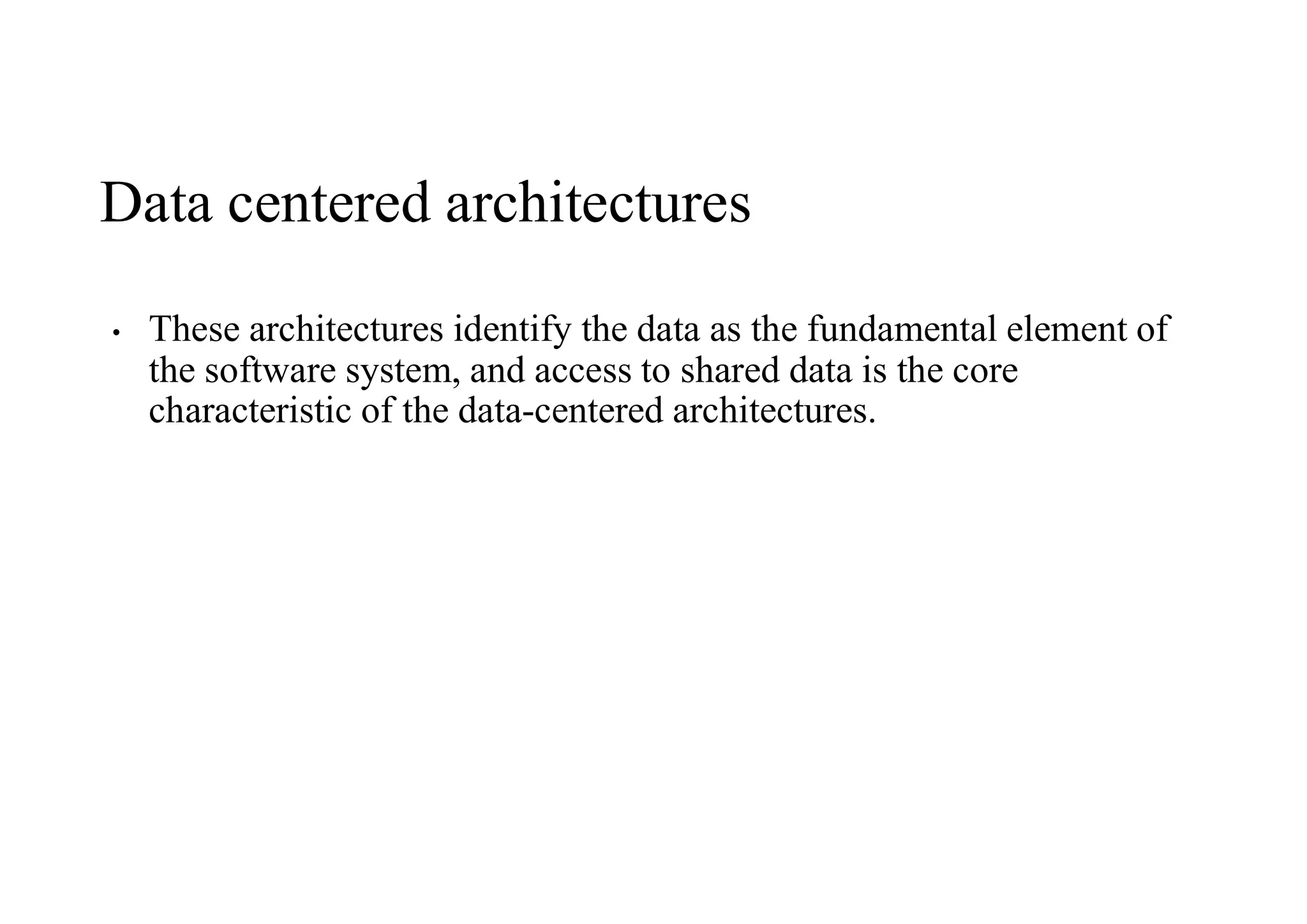 Data centered architectures
• These architectures identify the data as the fundamental element of
the software system, and access to shared data is the core
characteristic of the data-centered architectures.
 