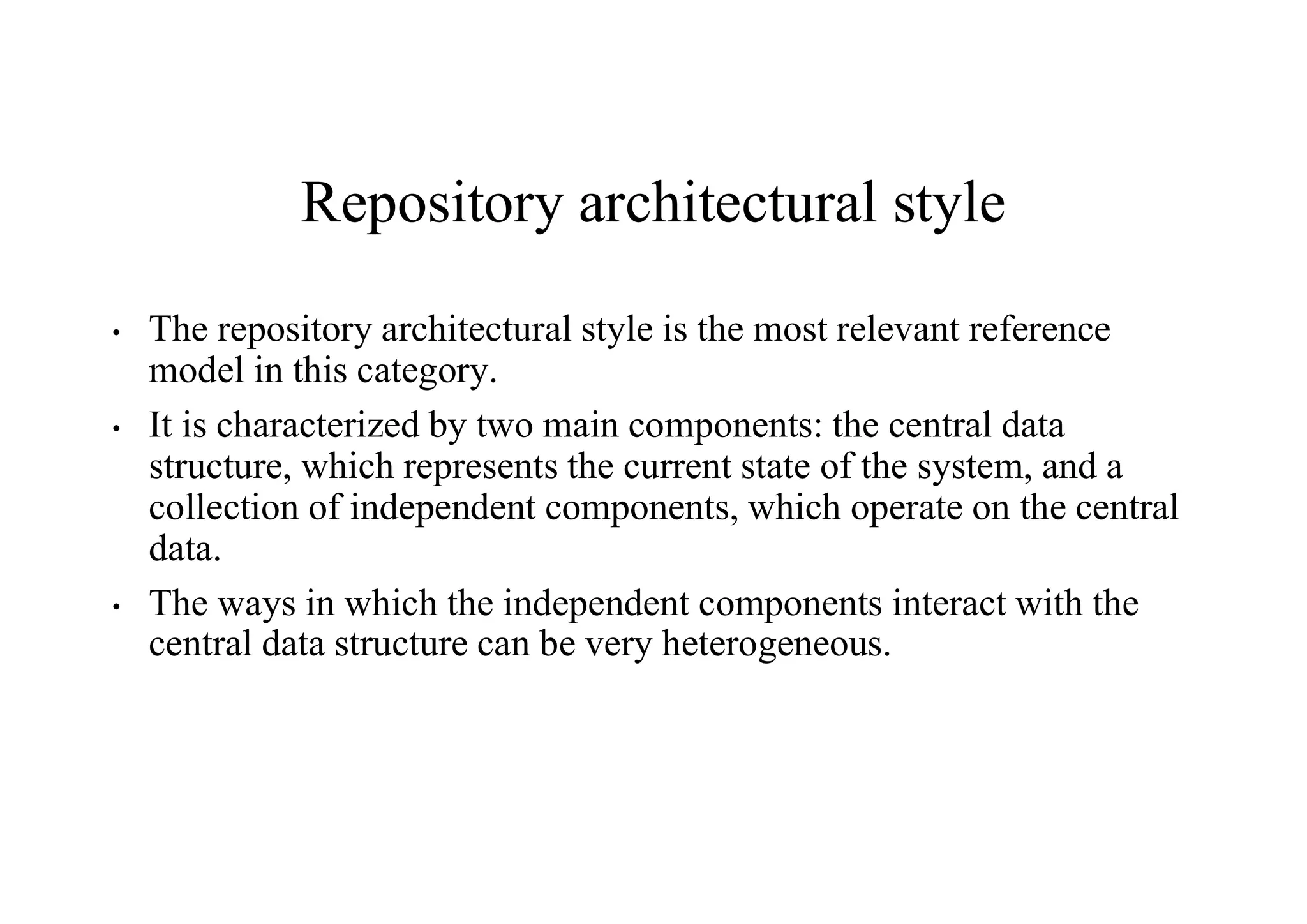 Repository architectural style
• The repository architectural style is the most relevant reference
model in this category.
• It is characterized by two main components: the central data
structure, which represents the current state of the system, and a
collection of independent components, which operate on the central
data.
• The ways in which the independent components interact with the
central data structure can be very heterogeneous.
 