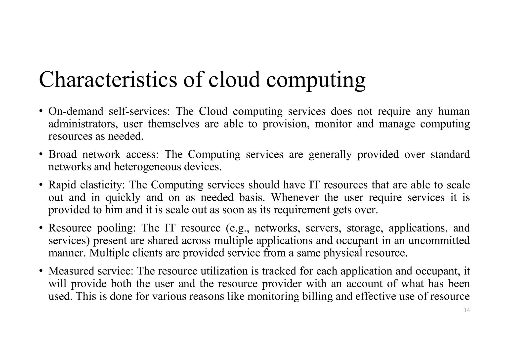 Characteristics of cloud computing
• On-demand self-services: The Cloud computing services does not require any human
administrators, user themselves are able to provision, monitor and manage computing
resources as needed.
• Broad network access: The Computing services are generally provided over standard
networks and heterogeneous devices.
• Rapid elasticity: The Computing services should have IT resources that are able to scale
out and in quickly and on as needed basis. Whenever the user require services it is
provided to him and it is scale out as soon as its requirement gets over.
• Resource pooling: The IT resource (e.g., networks, servers, storage, applications, and
services) present are shared across multiple applications and occupant in an uncommitted
manner. Multiple clients are provided service from a same physical resource.
• Measured service: The resource utilization is tracked for each application and occupant, it
will provide both the user and the resource provider with an account of what has been
used. This is done for various reasons like monitoring billing and effective use of resource
14
 