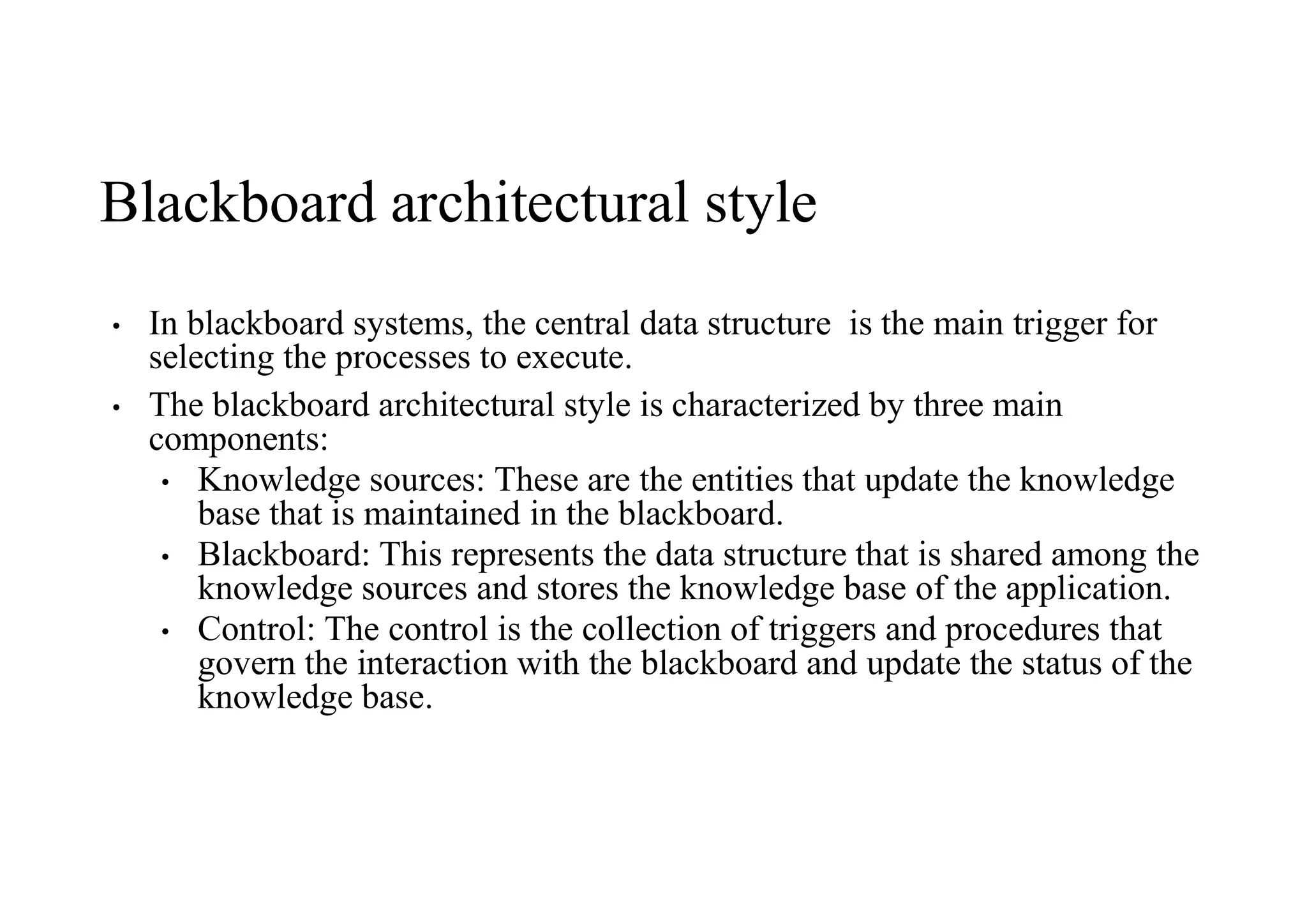 Blackboard architectural style
• In blackboard systems, the central data structure is the main trigger for
selecting the processes to execute.
• The blackboard architectural style is characterized by three main
components:
• Knowledge sources: These are the entities that update the knowledge
base that is maintained in the blackboard.
• Blackboard: This represents the data structure that is shared among the
knowledge sources and stores the knowledge base of the application.
• Control: The control is the collection of triggers and procedures that
govern the interaction with the blackboard and update the status of the
knowledge base.
 