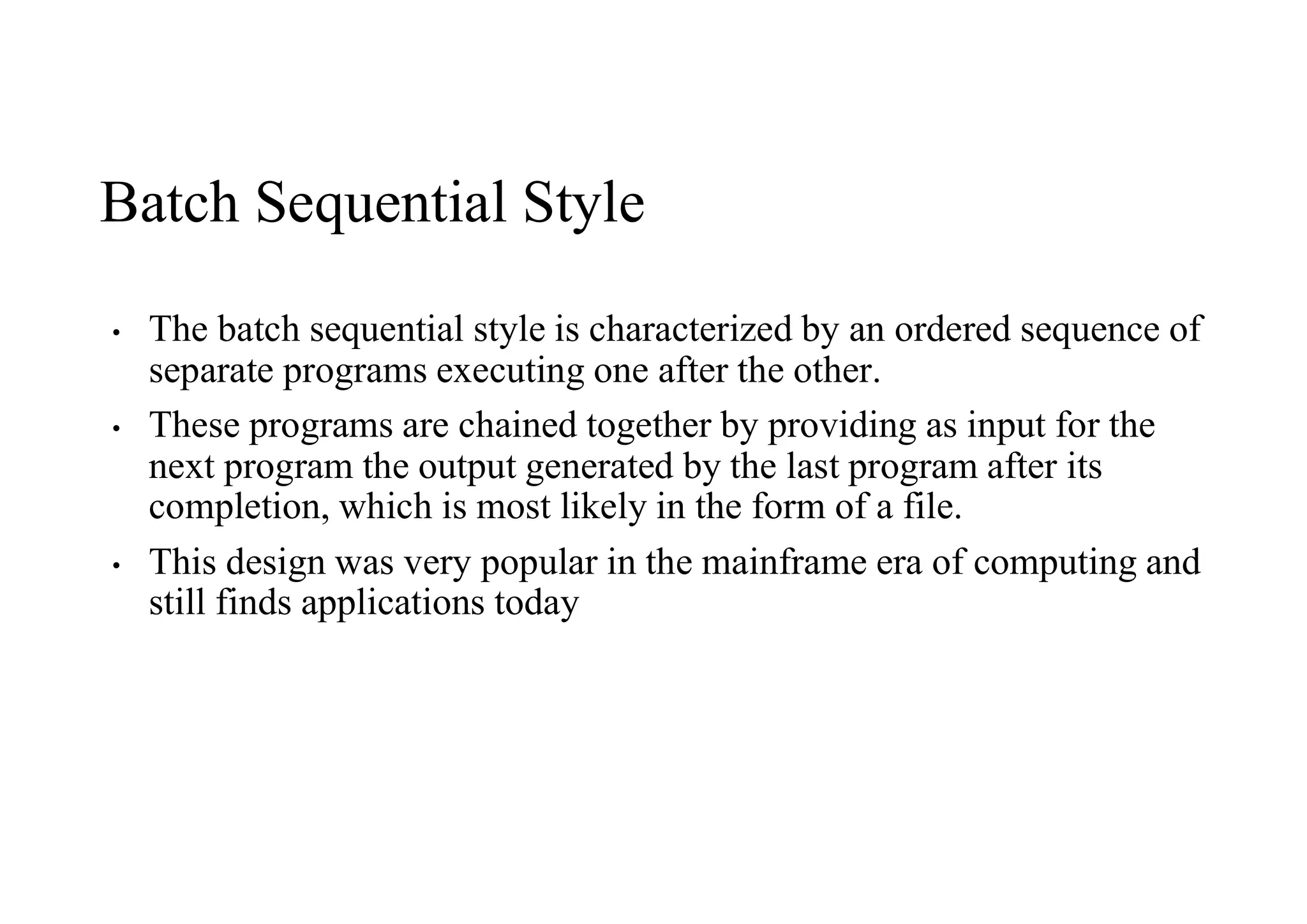 Batch Sequential Style
• The batch sequential style is characterized by an ordered sequence of
separate programs executing one after the other.
• These programs are chained together by providing as input for the
next program the output generated by the last program after its
completion, which is most likely in the form of a file.
• This design was very popular in the mainframe era of computing and
still finds applications today
 