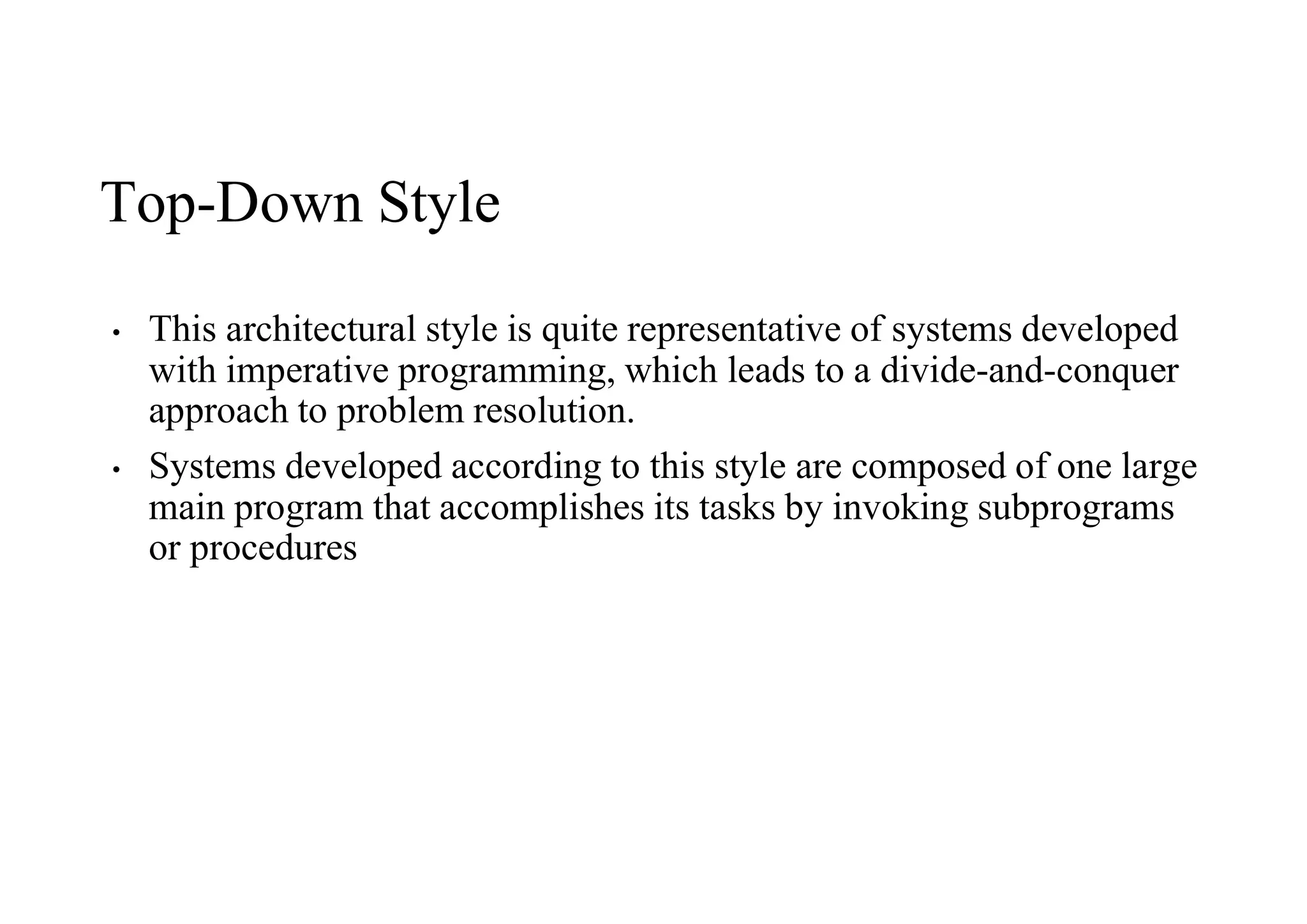 Top-Down Style
• This architectural style is quite representative of systems developed
with imperative programming, which leads to a divide-and-conquer
approach to problem resolution.
• Systems developed according to this style are composed of one large
main program that accomplishes its tasks by invoking subprograms
or procedures
 