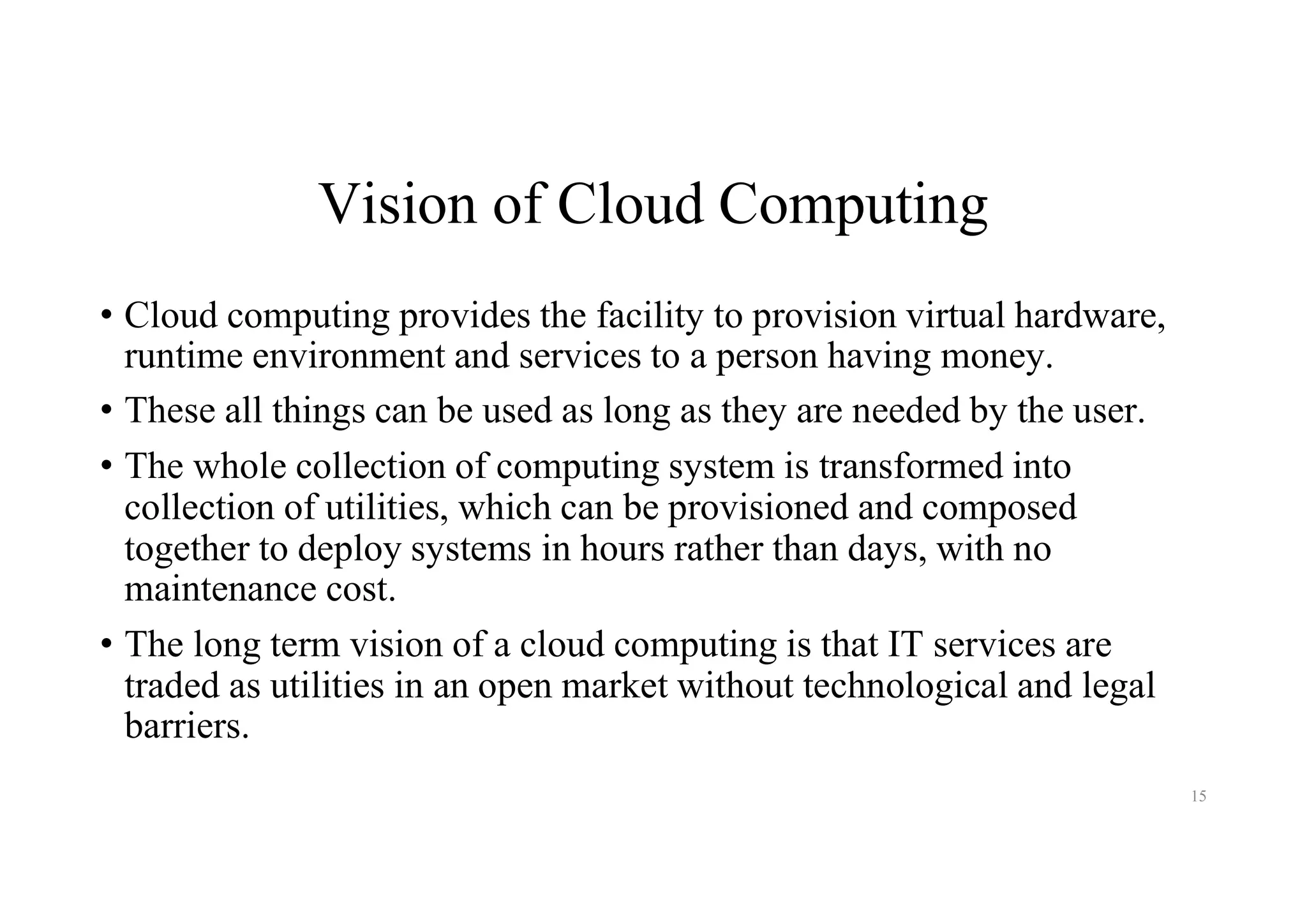 Vision of Cloud Computing
• Cloud computing provides the facility to provision virtual hardware,
runtime environment and services to a person having money.
• These all things can be used as long as they are needed by the user.
• The whole collection of computing system is transformed into
collection of utilities, which can be provisioned and composed
together to deploy systems in hours rather than days, with no
maintenance cost.
• The long term vision of a cloud computing is that IT services are
traded as utilities in an open market without technological and legal
barriers.
15
 