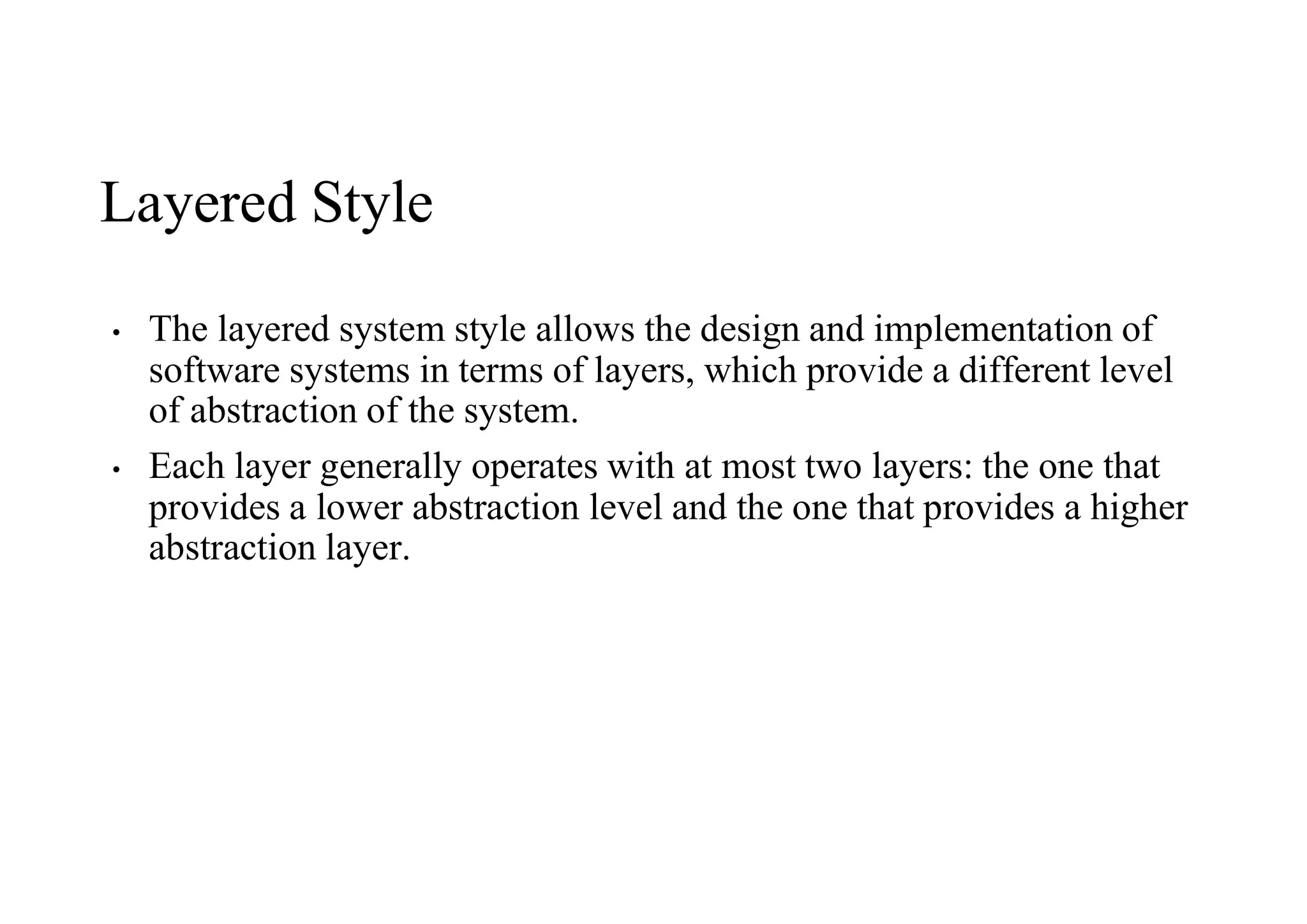 Layered Style
• The layered system style allows the design and implementation of
software systems in terms of layers, which provide a different level
of abstraction of the system.
• Each layer generally operates with at most two layers: the one that
provides a lower abstraction level and the one that provides a higher
abstraction layer.
 