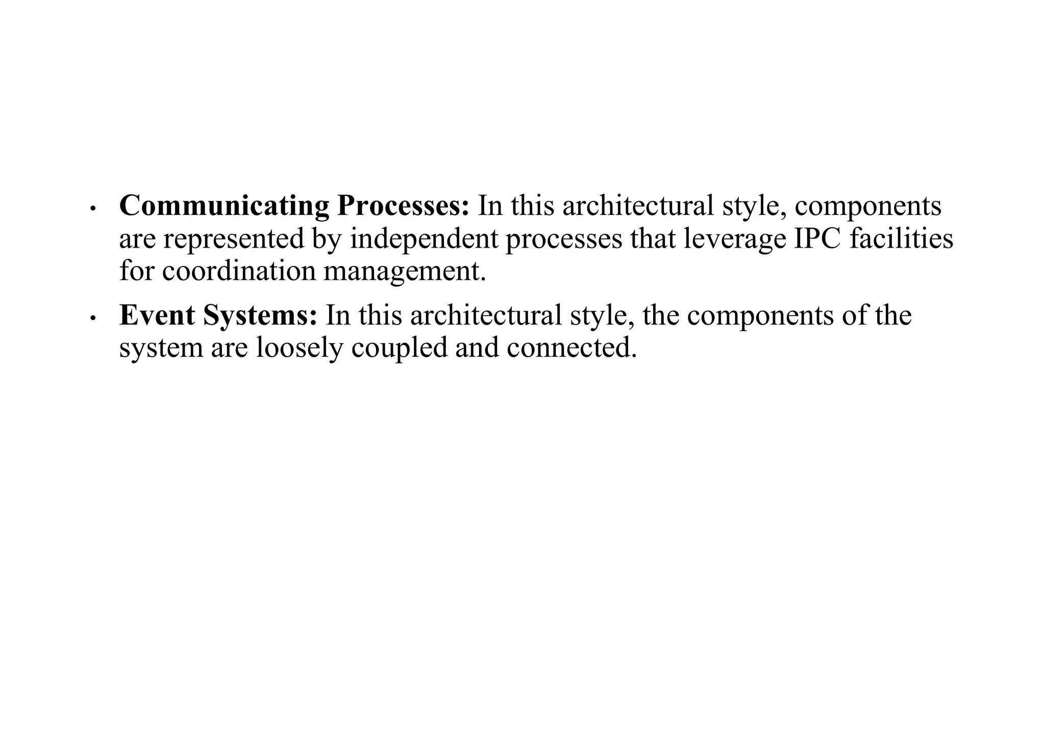 • Communicating Processes: In this architectural style, components
are represented by independent processes that leverage IPC facilities
for coordination management.
• Event Systems: In this architectural style, the components of the
system are loosely coupled and connected.
 