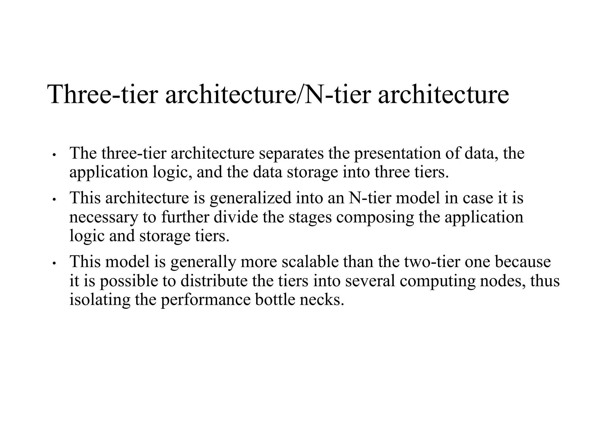 Three-tier architecture/N-tier architecture
• The three-tier architecture separates the presentation of data, the
application logic, and the data storage into three tiers.
• This architecture is generalized into an N-tier model in case it is
necessary to further divide the stages composing the application
logic and storage tiers.
• This model is generally more scalable than the two-tier one because
it is possible to distribute the tiers into several computing nodes, thus
isolating the performance bottle necks.
 