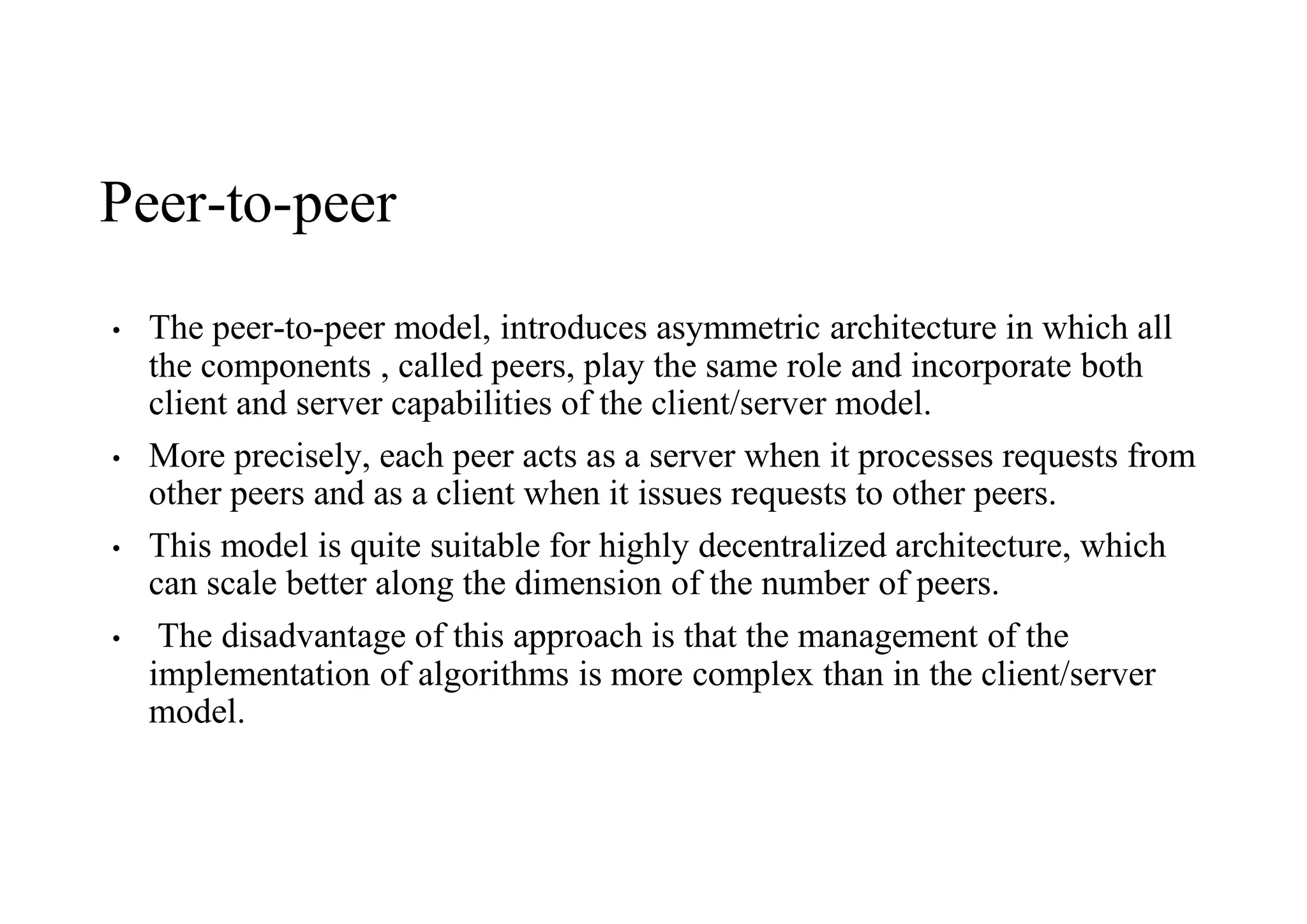 Peer-to-peer
• The peer-to-peer model, introduces asymmetric architecture in which all
the components , called peers, play the same role and incorporate both
client and server capabilities of the client/server model.
• More precisely, each peer acts as a server when it processes requests from
other peers and as a client when it issues requests to other peers.
• This model is quite suitable for highly decentralized architecture, which
can scale better along the dimension of the number of peers.
• The disadvantage of this approach is that the management of the
implementation of algorithms is more complex than in the client/server
model.
 