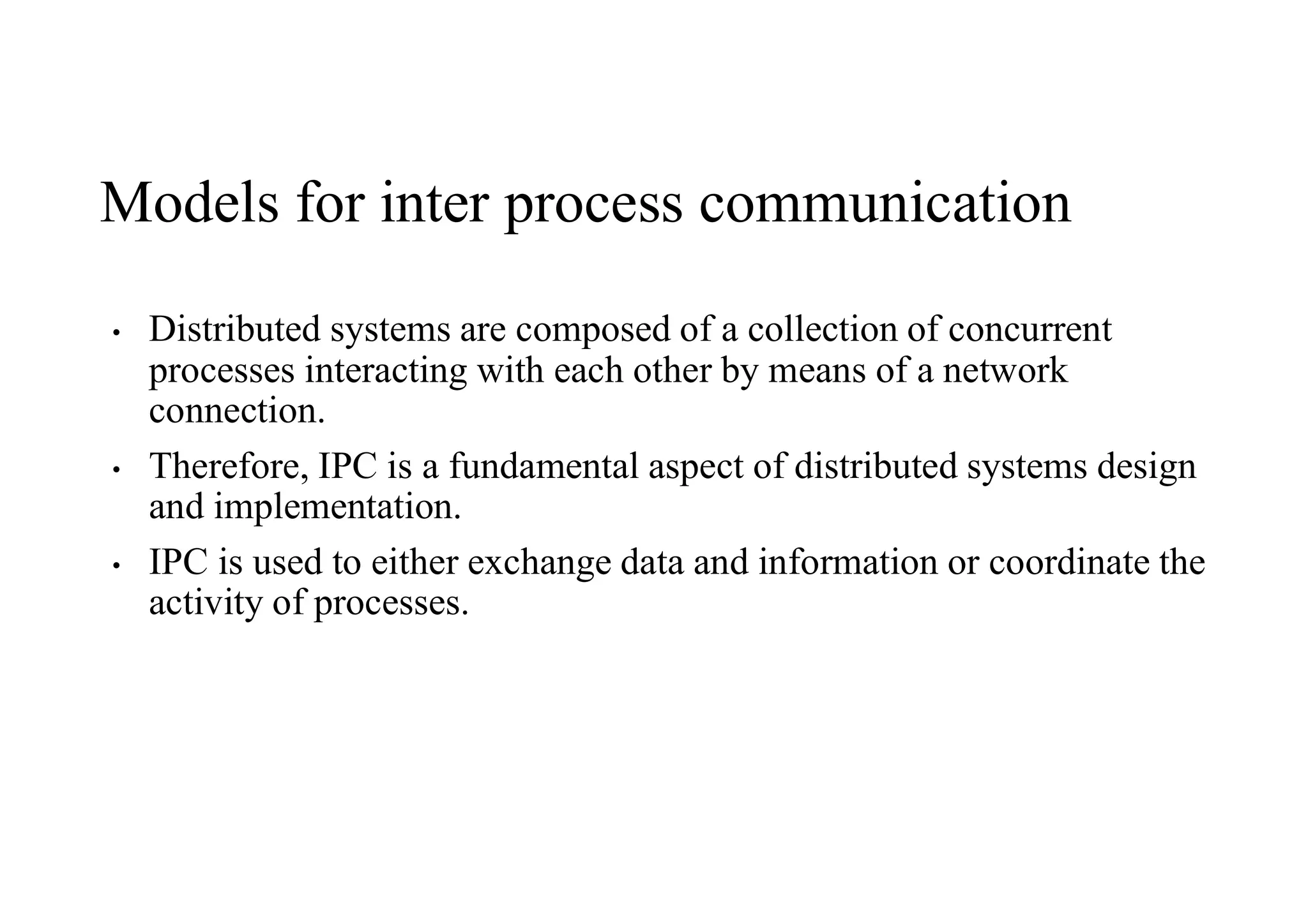 Models for inter process communication
• Distributed systems are composed of a collection of concurrent
processes interacting with each other by means of a network
connection.
• Therefore, IPC is a fundamental aspect of distributed systems design
and implementation.
• IPC is used to either exchange data and information or coordinate the
activity of processes.
 