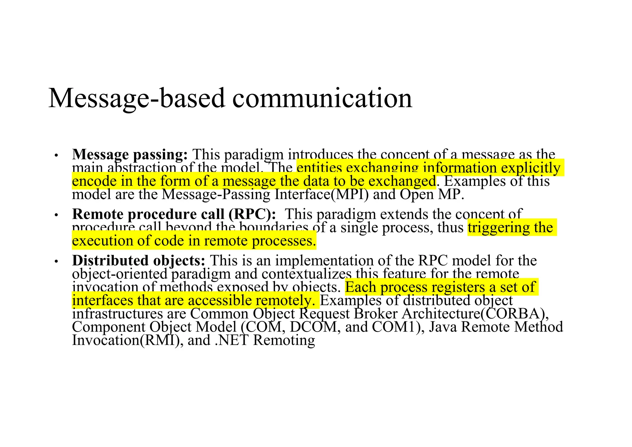 Message-based communication
• Message passing: This paradigm introduces the concept of a message as the
main abstraction of the model. The entities exchanging information explicitly
encode in the form of a message the data to be exchanged. Examples of this
model are the Message-Passing Interface(MPI) and Open MP.
• Remote procedure call (RPC): This paradigm extends the concept of
procedure call beyond the boundaries of a single process, thus triggering the
execution of code in remote processes.
• Distributed objects: This is an implementation of the RPC model for the
object-oriented paradigm and contextualizes this feature for the remote
invocation of methods exposed by objects. Each process registers a set of
interfaces that are accessible remotely. Examples of distributed object
infrastructures are Common Object Request Broker Architecture(CORBA),
Component Object Model (COM, DCOM, and COM1), Java Remote Method
Invocation(RMI), and .NET Remoting
 