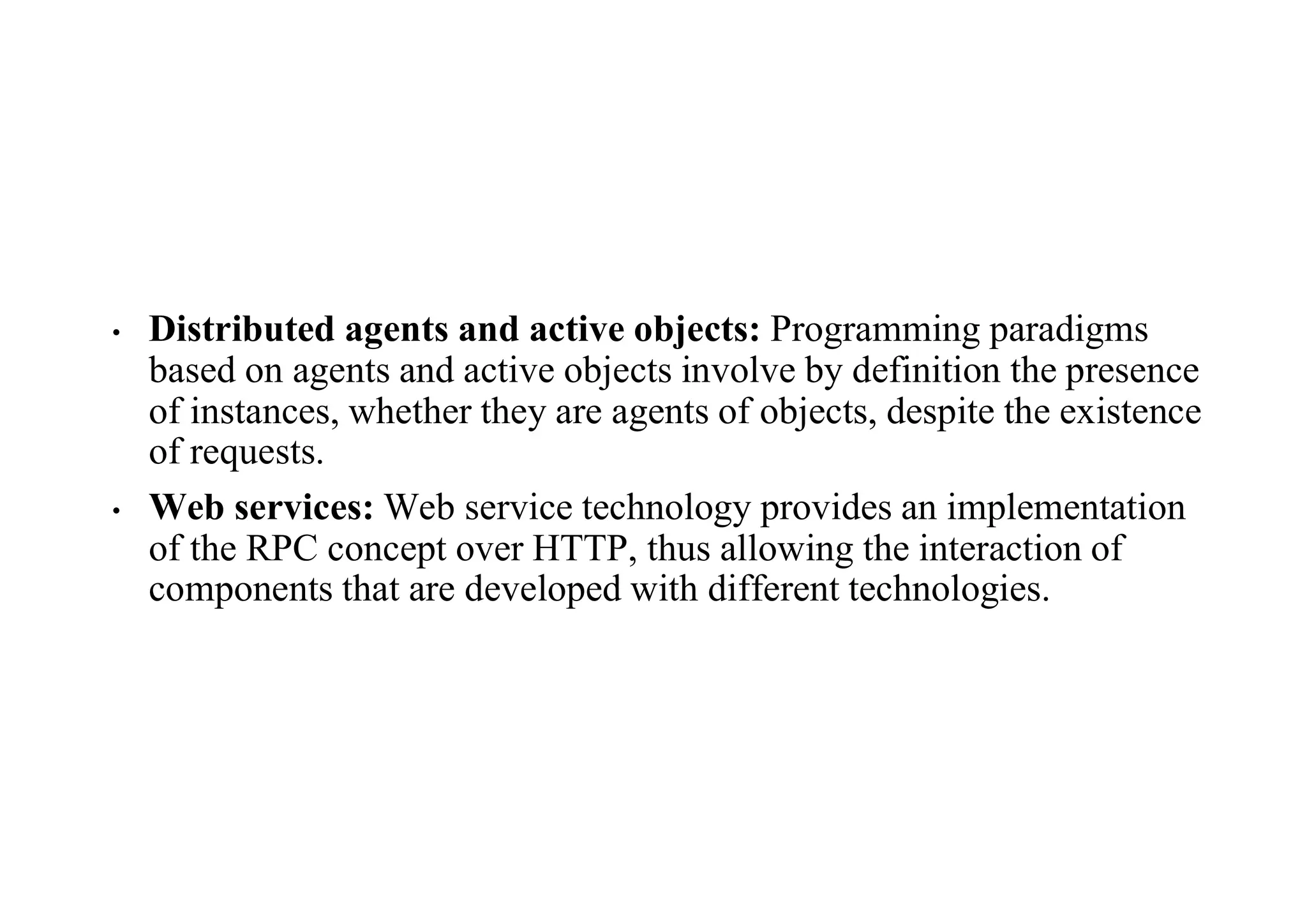 • Distributed agents and active objects: Programming paradigms
based on agents and active objects involve by definition the presence
of instances, whether they are agents of objects, despite the existence
of requests.
• Web services: Web service technology provides an implementation
of the RPC concept over HTTP, thus allowing the interaction of
components that are developed with different technologies.
 