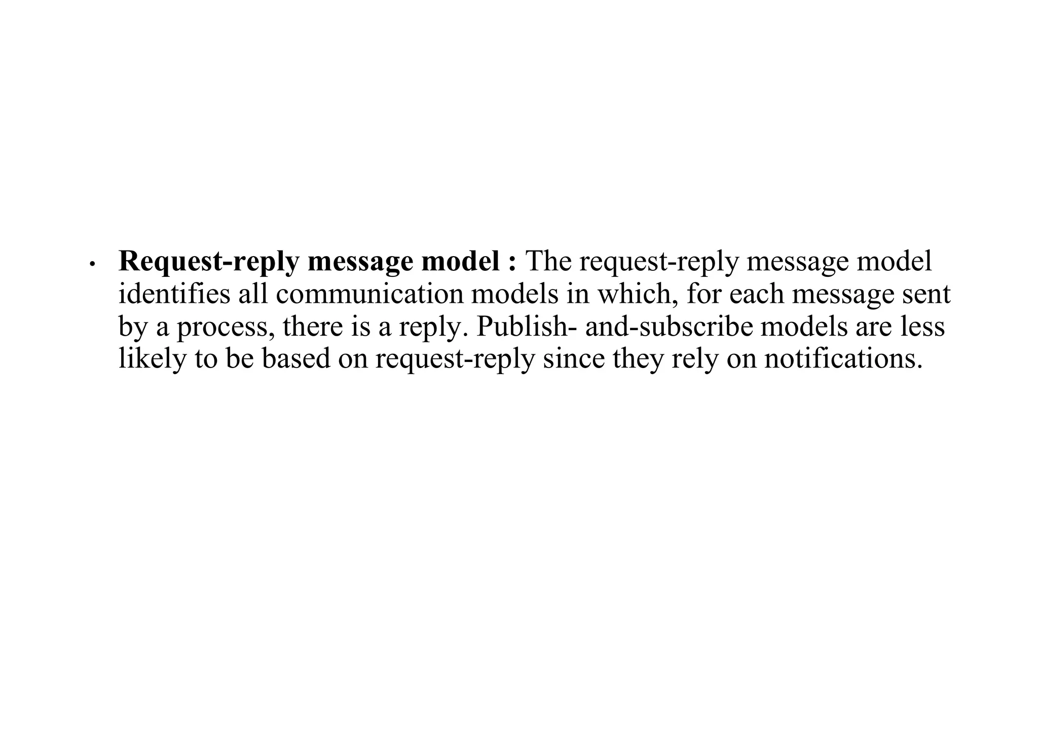 • Request-reply message model : The request-reply message model
identifies all communication models in which, for each message sent
by a process, there is a reply. Publish- and-subscribe models are less
likely to be based on request-reply since they rely on notifications.
 